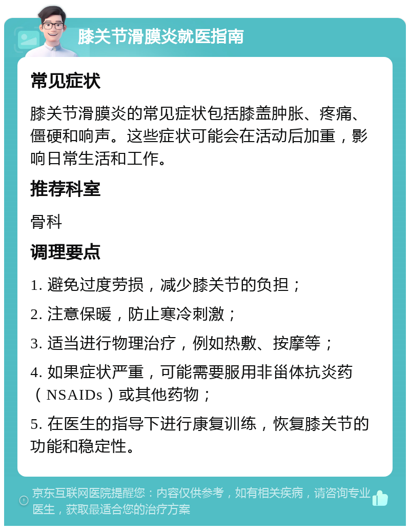 膝关节滑膜炎就医指南 常见症状 膝关节滑膜炎的常见症状包括膝盖肿胀、疼痛、僵硬和响声。这些症状可能会在活动后加重，影响日常生活和工作。 推荐科室 骨科 调理要点 1. 避免过度劳损，减少膝关节的负担； 2. 注意保暖，防止寒冷刺激； 3. 适当进行物理治疗，例如热敷、按摩等； 4. 如果症状严重，可能需要服用非甾体抗炎药（NSAIDs）或其他药物； 5. 在医生的指导下进行康复训练，恢复膝关节的功能和稳定性。