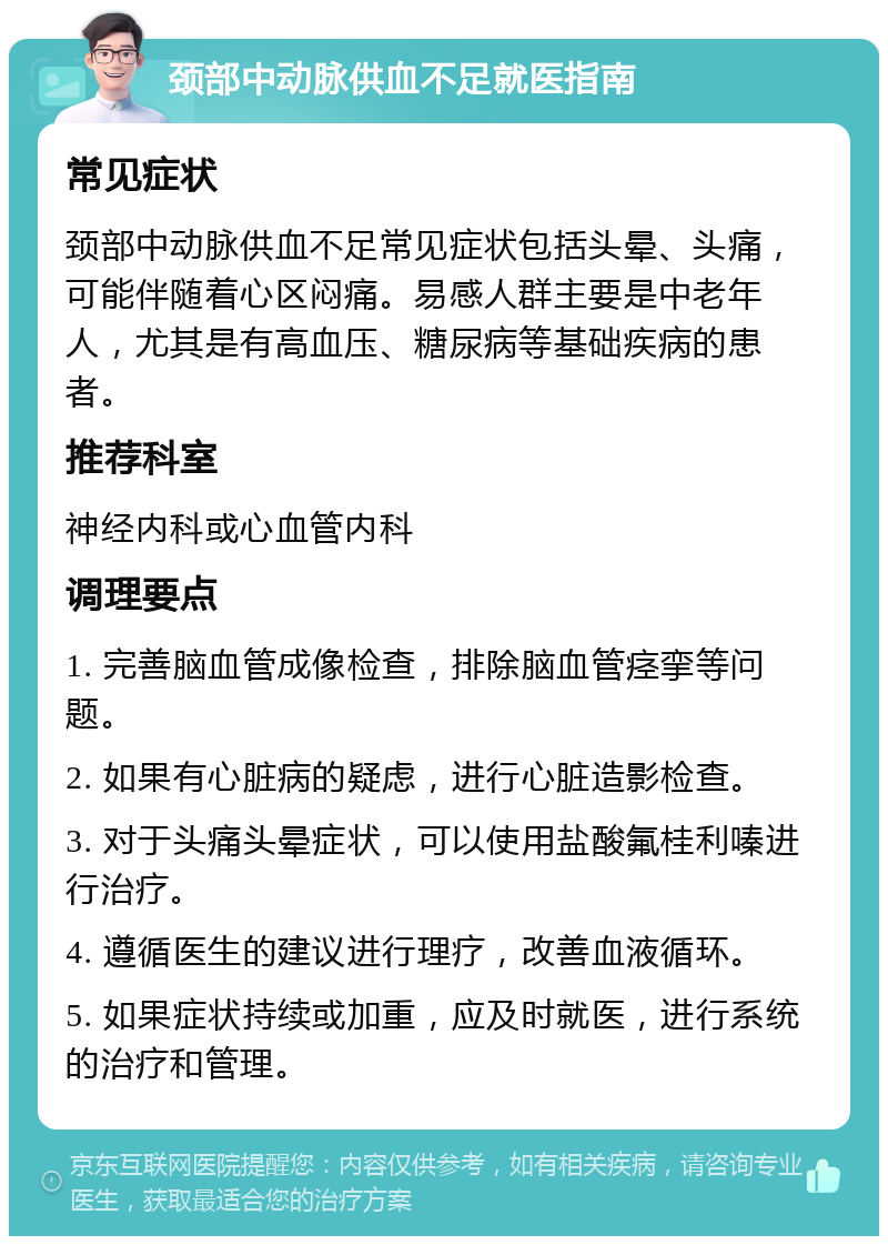 颈部中动脉供血不足就医指南 常见症状 颈部中动脉供血不足常见症状包括头晕、头痛，可能伴随着心区闷痛。易感人群主要是中老年人，尤其是有高血压、糖尿病等基础疾病的患者。 推荐科室 神经内科或心血管内科 调理要点 1. 完善脑血管成像检查，排除脑血管痉挛等问题。 2. 如果有心脏病的疑虑，进行心脏造影检查。 3. 对于头痛头晕症状，可以使用盐酸氟桂利嗪进行治疗。 4. 遵循医生的建议进行理疗，改善血液循环。 5. 如果症状持续或加重，应及时就医，进行系统的治疗和管理。