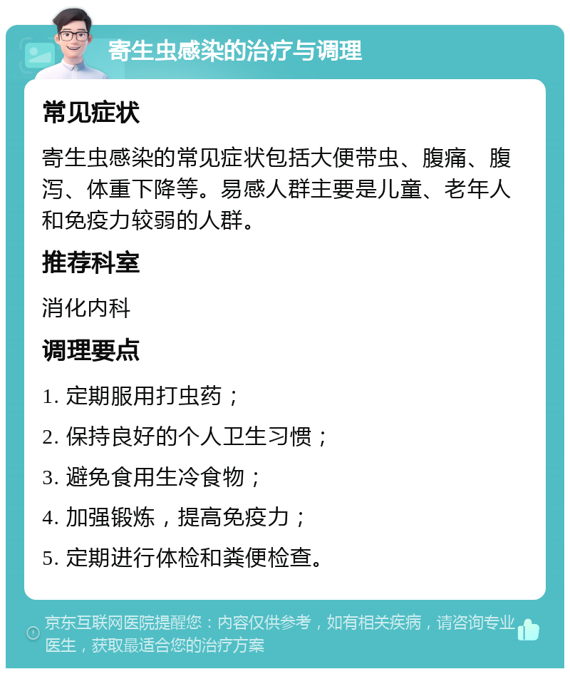 寄生虫感染的治疗与调理 常见症状 寄生虫感染的常见症状包括大便带虫、腹痛、腹泻、体重下降等。易感人群主要是儿童、老年人和免疫力较弱的人群。 推荐科室 消化内科 调理要点 1. 定期服用打虫药； 2. 保持良好的个人卫生习惯； 3. 避免食用生冷食物； 4. 加强锻炼，提高免疫力； 5. 定期进行体检和粪便检查。