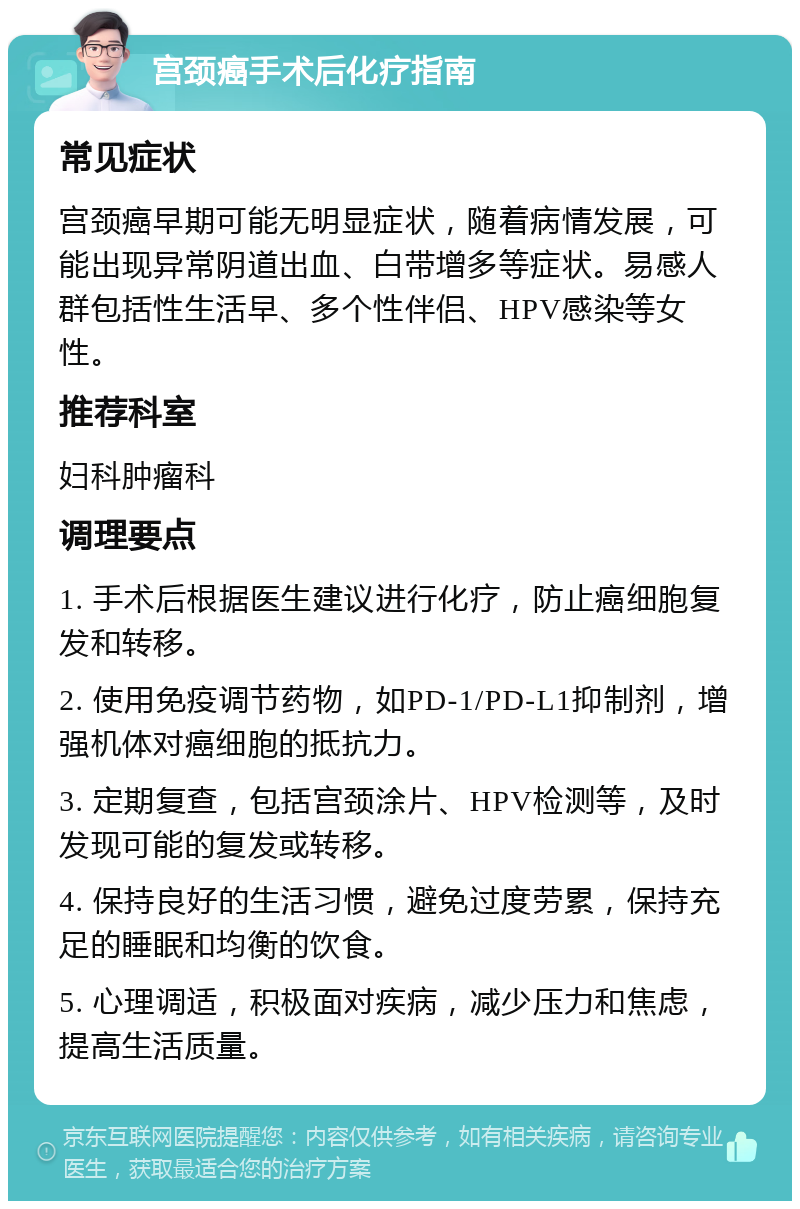 宫颈癌手术后化疗指南 常见症状 宫颈癌早期可能无明显症状，随着病情发展，可能出现异常阴道出血、白带增多等症状。易感人群包括性生活早、多个性伴侣、HPV感染等女性。 推荐科室 妇科肿瘤科 调理要点 1. 手术后根据医生建议进行化疗，防止癌细胞复发和转移。 2. 使用免疫调节药物，如PD-1/PD-L1抑制剂，增强机体对癌细胞的抵抗力。 3. 定期复查，包括宫颈涂片、HPV检测等，及时发现可能的复发或转移。 4. 保持良好的生活习惯，避免过度劳累，保持充足的睡眠和均衡的饮食。 5. 心理调适，积极面对疾病，减少压力和焦虑，提高生活质量。