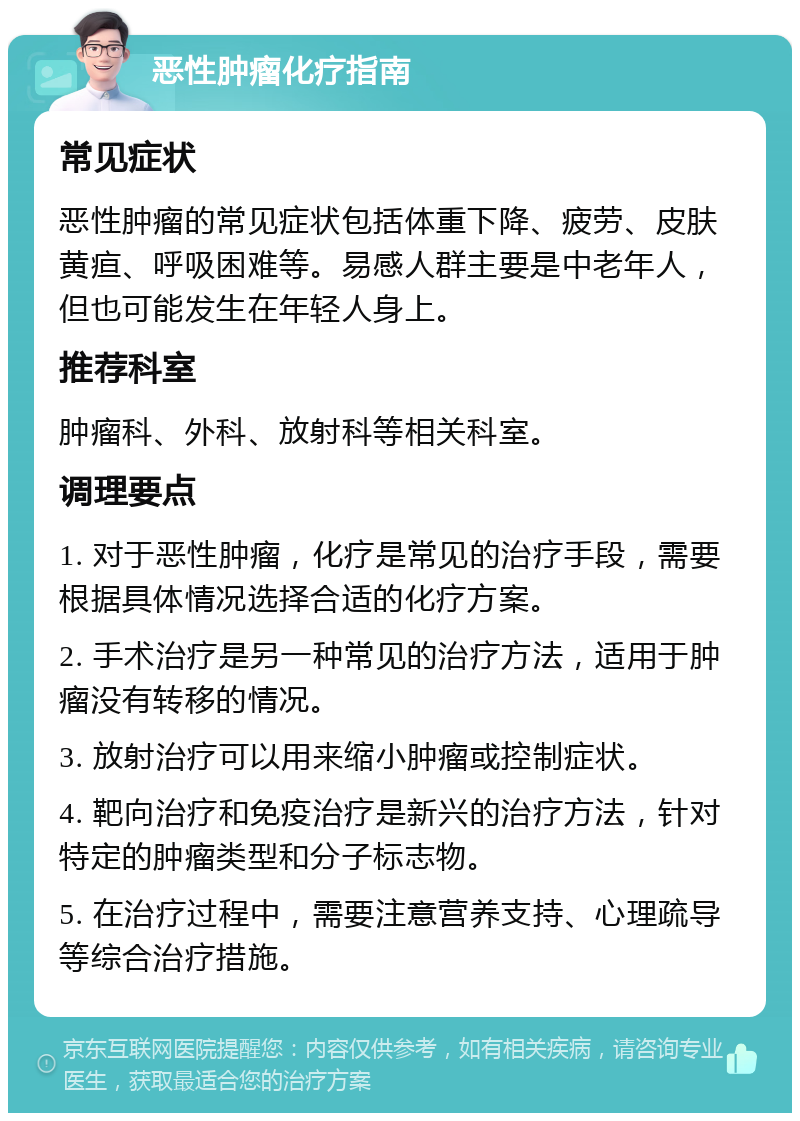 恶性肿瘤化疗指南 常见症状 恶性肿瘤的常见症状包括体重下降、疲劳、皮肤黄疸、呼吸困难等。易感人群主要是中老年人，但也可能发生在年轻人身上。 推荐科室 肿瘤科、外科、放射科等相关科室。 调理要点 1. 对于恶性肿瘤，化疗是常见的治疗手段，需要根据具体情况选择合适的化疗方案。 2. 手术治疗是另一种常见的治疗方法，适用于肿瘤没有转移的情况。 3. 放射治疗可以用来缩小肿瘤或控制症状。 4. 靶向治疗和免疫治疗是新兴的治疗方法，针对特定的肿瘤类型和分子标志物。 5. 在治疗过程中，需要注意营养支持、心理疏导等综合治疗措施。