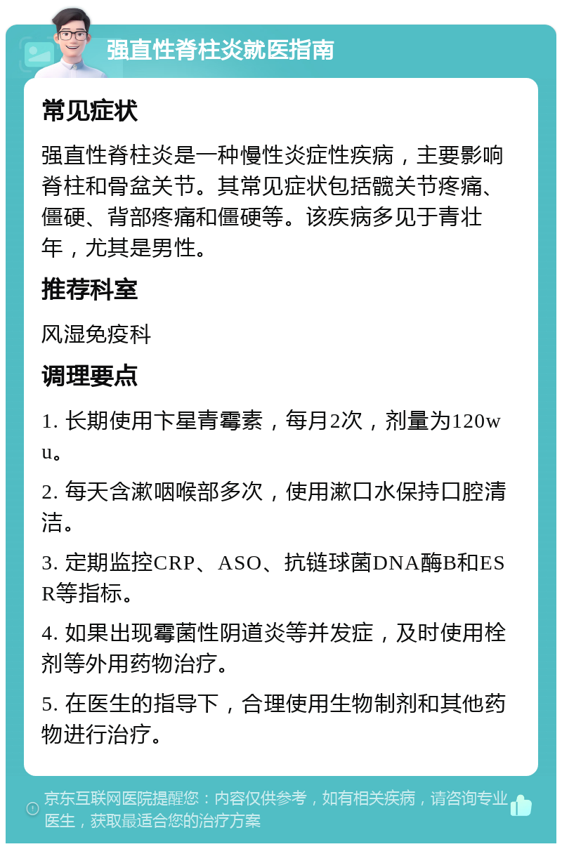 强直性脊柱炎就医指南 常见症状 强直性脊柱炎是一种慢性炎症性疾病，主要影响脊柱和骨盆关节。其常见症状包括髋关节疼痛、僵硬、背部疼痛和僵硬等。该疾病多见于青壮年，尤其是男性。 推荐科室 风湿免疫科 调理要点 1. 长期使用卞星青霉素，每月2次，剂量为120wu。 2. 每天含漱咽喉部多次，使用漱口水保持口腔清洁。 3. 定期监控CRP、ASO、抗链球菌DNA酶B和ESR等指标。 4. 如果出现霉菌性阴道炎等并发症，及时使用栓剂等外用药物治疗。 5. 在医生的指导下，合理使用生物制剂和其他药物进行治疗。