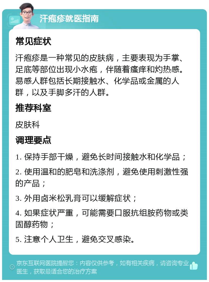 汗疱疹就医指南 常见症状 汗疱疹是一种常见的皮肤病，主要表现为手掌、足底等部位出现小水疱，伴随着瘙痒和灼热感。易感人群包括长期接触水、化学品或金属的人群，以及手脚多汗的人群。 推荐科室 皮肤科 调理要点 1. 保持手部干燥，避免长时间接触水和化学品； 2. 使用温和的肥皂和洗涤剂，避免使用刺激性强的产品； 3. 外用卤米松乳膏可以缓解症状； 4. 如果症状严重，可能需要口服抗组胺药物或类固醇药物； 5. 注意个人卫生，避免交叉感染。