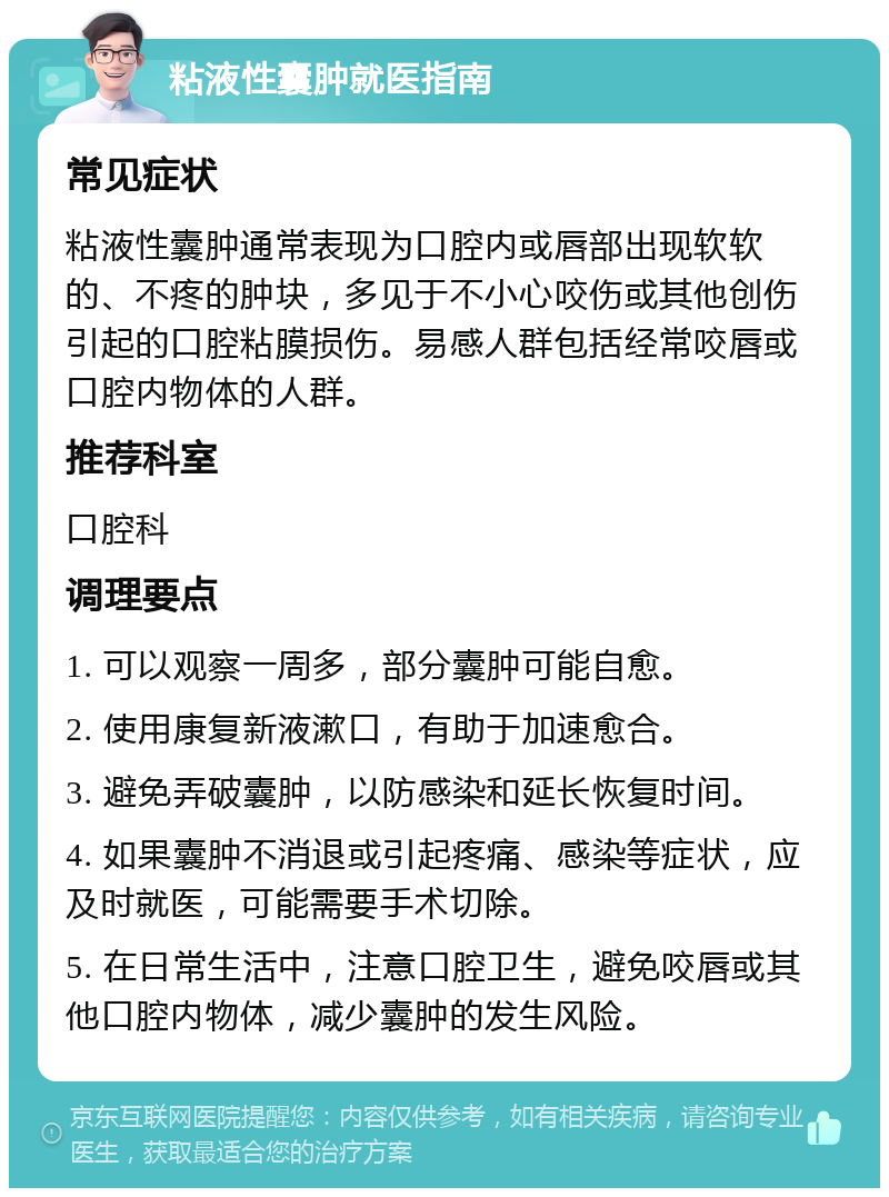 粘液性囊肿就医指南 常见症状 粘液性囊肿通常表现为口腔内或唇部出现软软的、不疼的肿块，多见于不小心咬伤或其他创伤引起的口腔粘膜损伤。易感人群包括经常咬唇或口腔内物体的人群。 推荐科室 口腔科 调理要点 1. 可以观察一周多，部分囊肿可能自愈。 2. 使用康复新液漱口，有助于加速愈合。 3. 避免弄破囊肿，以防感染和延长恢复时间。 4. 如果囊肿不消退或引起疼痛、感染等症状，应及时就医，可能需要手术切除。 5. 在日常生活中，注意口腔卫生，避免咬唇或其他口腔内物体，减少囊肿的发生风险。