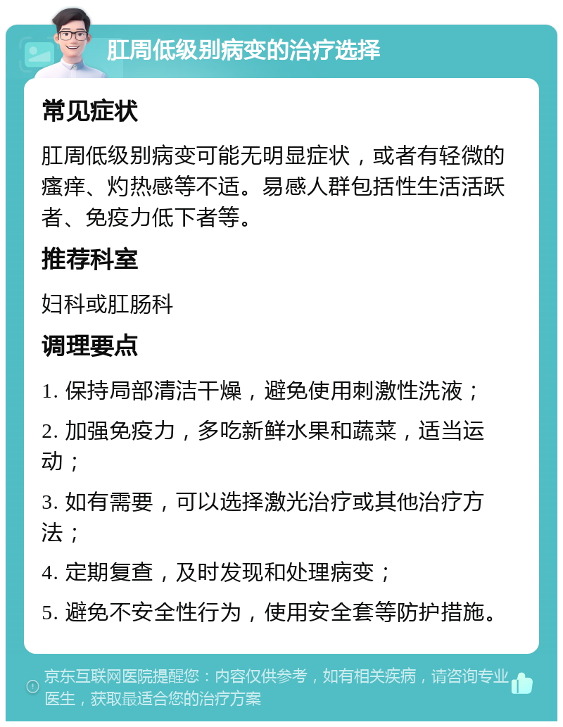 肛周低级别病变的治疗选择 常见症状 肛周低级别病变可能无明显症状，或者有轻微的瘙痒、灼热感等不适。易感人群包括性生活活跃者、免疫力低下者等。 推荐科室 妇科或肛肠科 调理要点 1. 保持局部清洁干燥，避免使用刺激性洗液； 2. 加强免疫力，多吃新鲜水果和蔬菜，适当运动； 3. 如有需要，可以选择激光治疗或其他治疗方法； 4. 定期复查，及时发现和处理病变； 5. 避免不安全性行为，使用安全套等防护措施。