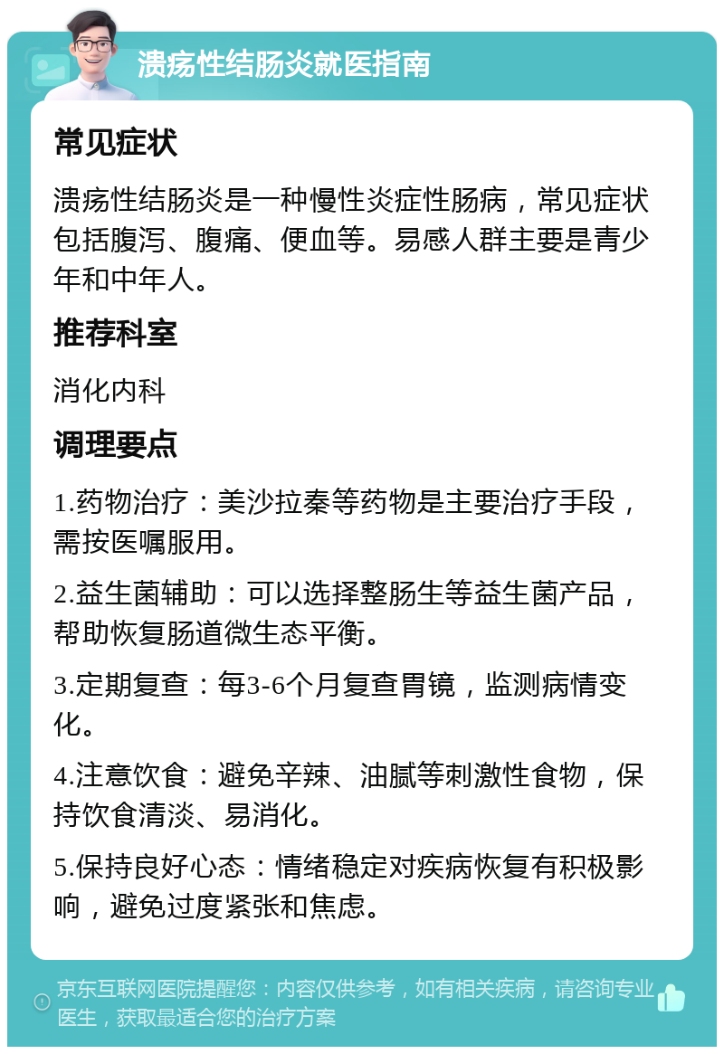 溃疡性结肠炎就医指南 常见症状 溃疡性结肠炎是一种慢性炎症性肠病，常见症状包括腹泻、腹痛、便血等。易感人群主要是青少年和中年人。 推荐科室 消化内科 调理要点 1.药物治疗：美沙拉秦等药物是主要治疗手段，需按医嘱服用。 2.益生菌辅助：可以选择整肠生等益生菌产品，帮助恢复肠道微生态平衡。 3.定期复查：每3-6个月复查胃镜，监测病情变化。 4.注意饮食：避免辛辣、油腻等刺激性食物，保持饮食清淡、易消化。 5.保持良好心态：情绪稳定对疾病恢复有积极影响，避免过度紧张和焦虑。