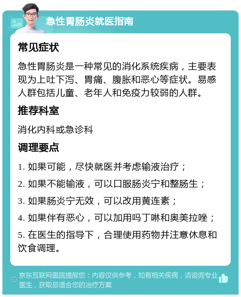 急性胃肠炎就医指南 常见症状 急性胃肠炎是一种常见的消化系统疾病，主要表现为上吐下泻、胃痛、腹胀和恶心等症状。易感人群包括儿童、老年人和免疫力较弱的人群。 推荐科室 消化内科或急诊科 调理要点 1. 如果可能，尽快就医并考虑输液治疗； 2. 如果不能输液，可以口服肠炎宁和整肠生； 3. 如果肠炎宁无效，可以改用黄连素； 4. 如果伴有恶心，可以加用吗丁啉和奥美拉唑； 5. 在医生的指导下，合理使用药物并注意休息和饮食调理。