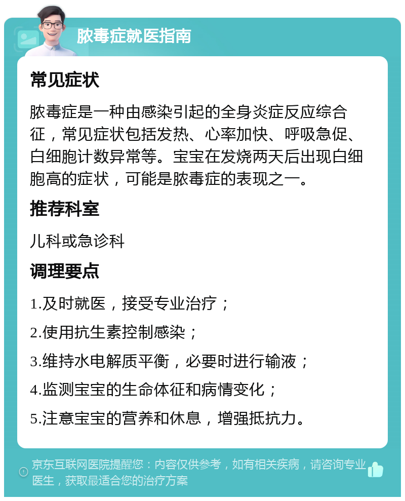 脓毒症就医指南 常见症状 脓毒症是一种由感染引起的全身炎症反应综合征，常见症状包括发热、心率加快、呼吸急促、白细胞计数异常等。宝宝在发烧两天后出现白细胞高的症状，可能是脓毒症的表现之一。 推荐科室 儿科或急诊科 调理要点 1.及时就医，接受专业治疗； 2.使用抗生素控制感染； 3.维持水电解质平衡，必要时进行输液； 4.监测宝宝的生命体征和病情变化； 5.注意宝宝的营养和休息，增强抵抗力。