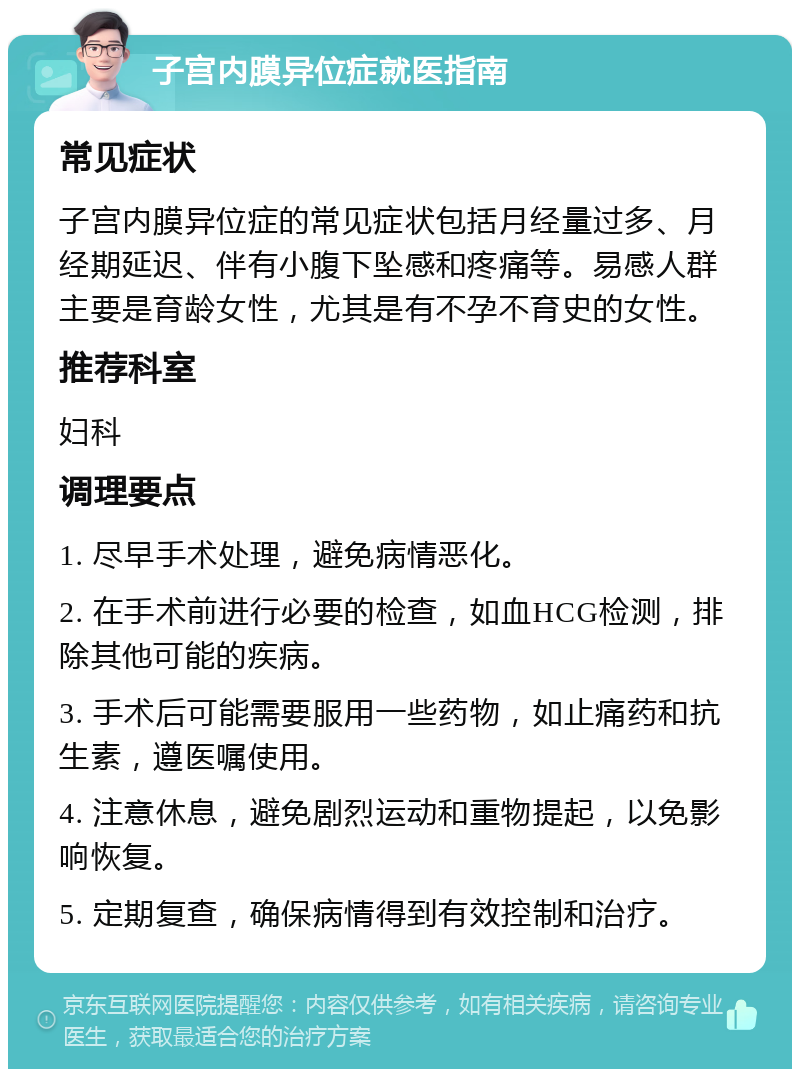 子宫内膜异位症就医指南 常见症状 子宫内膜异位症的常见症状包括月经量过多、月经期延迟、伴有小腹下坠感和疼痛等。易感人群主要是育龄女性，尤其是有不孕不育史的女性。 推荐科室 妇科 调理要点 1. 尽早手术处理，避免病情恶化。 2. 在手术前进行必要的检查，如血HCG检测，排除其他可能的疾病。 3. 手术后可能需要服用一些药物，如止痛药和抗生素，遵医嘱使用。 4. 注意休息，避免剧烈运动和重物提起，以免影响恢复。 5. 定期复查，确保病情得到有效控制和治疗。