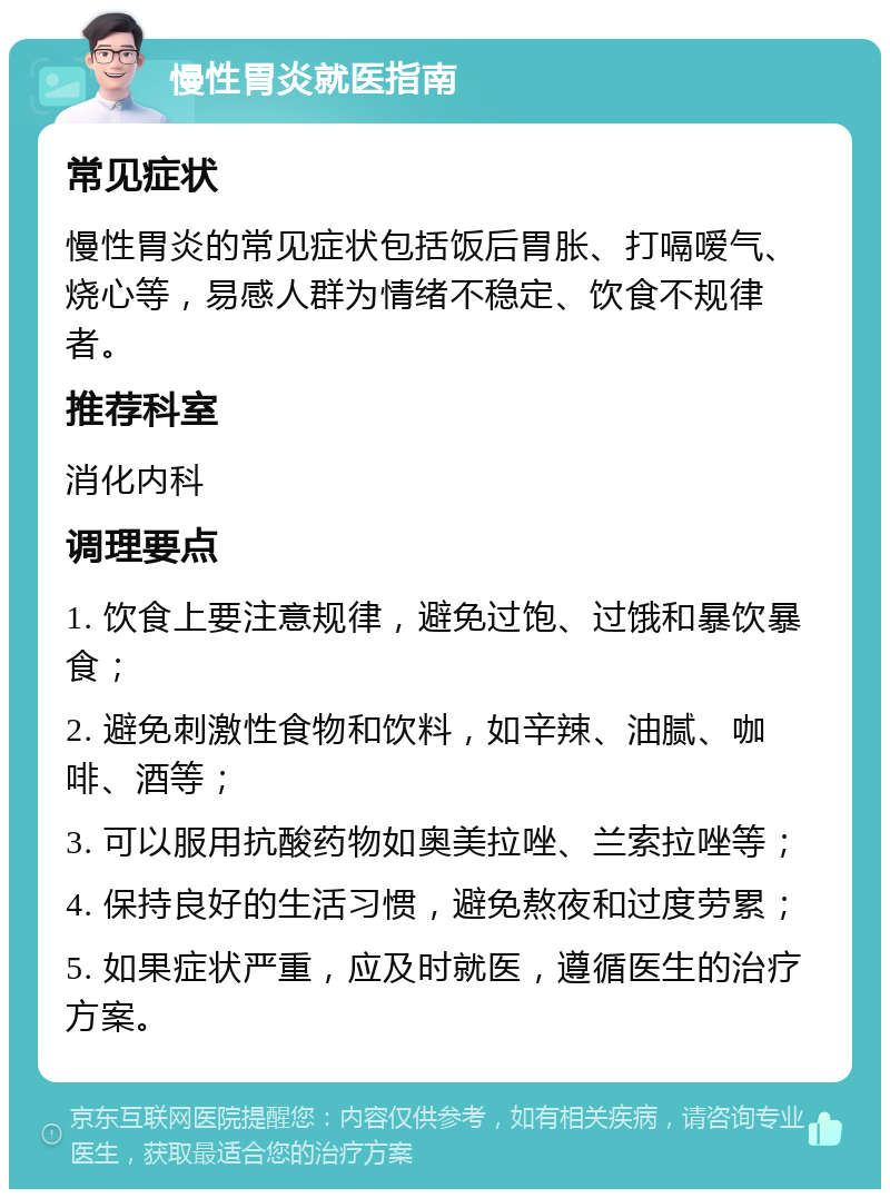 慢性胃炎就医指南 常见症状 慢性胃炎的常见症状包括饭后胃胀、打嗝嗳气、烧心等，易感人群为情绪不稳定、饮食不规律者。 推荐科室 消化内科 调理要点 1. 饮食上要注意规律，避免过饱、过饿和暴饮暴食； 2. 避免刺激性食物和饮料，如辛辣、油腻、咖啡、酒等； 3. 可以服用抗酸药物如奥美拉唑、兰索拉唑等； 4. 保持良好的生活习惯，避免熬夜和过度劳累； 5. 如果症状严重，应及时就医，遵循医生的治疗方案。