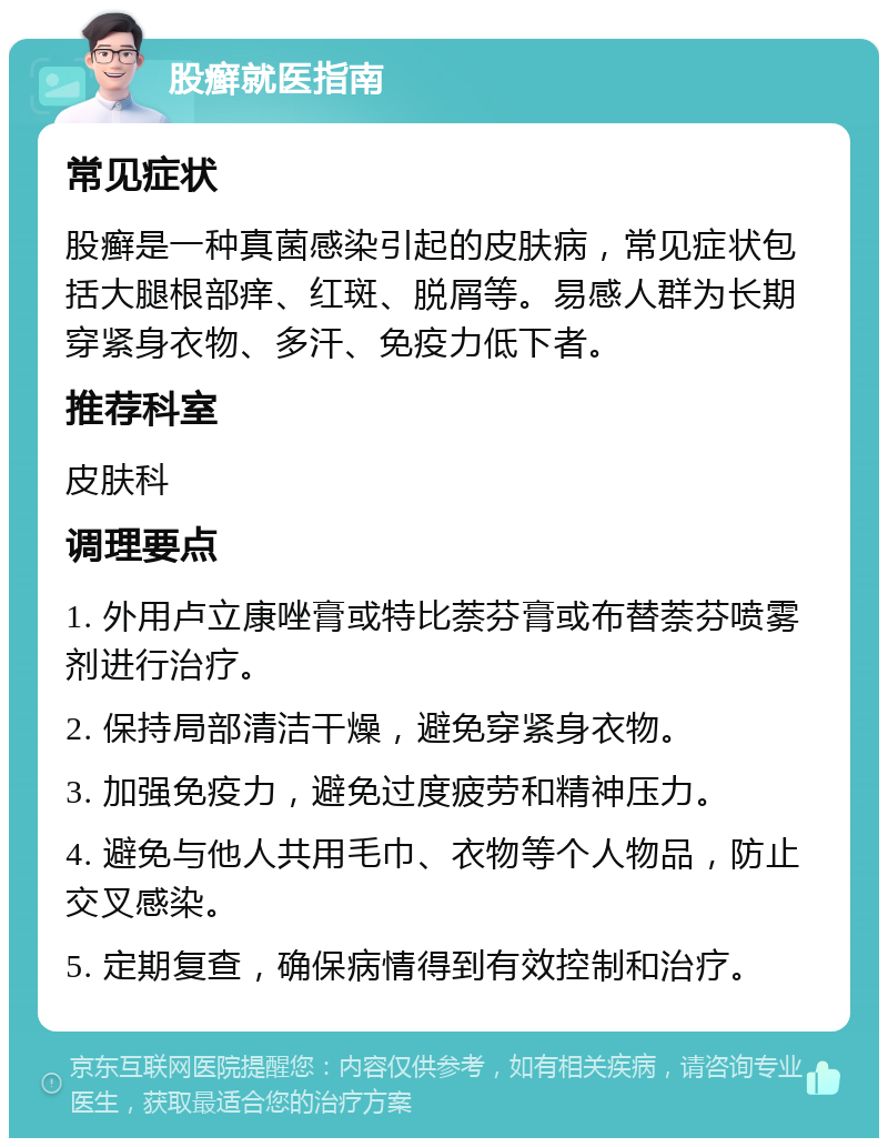 股癣就医指南 常见症状 股癣是一种真菌感染引起的皮肤病，常见症状包括大腿根部痒、红斑、脱屑等。易感人群为长期穿紧身衣物、多汗、免疫力低下者。 推荐科室 皮肤科 调理要点 1. 外用卢立康唑膏或特比萘芬膏或布替萘芬喷雾剂进行治疗。 2. 保持局部清洁干燥，避免穿紧身衣物。 3. 加强免疫力，避免过度疲劳和精神压力。 4. 避免与他人共用毛巾、衣物等个人物品，防止交叉感染。 5. 定期复查，确保病情得到有效控制和治疗。