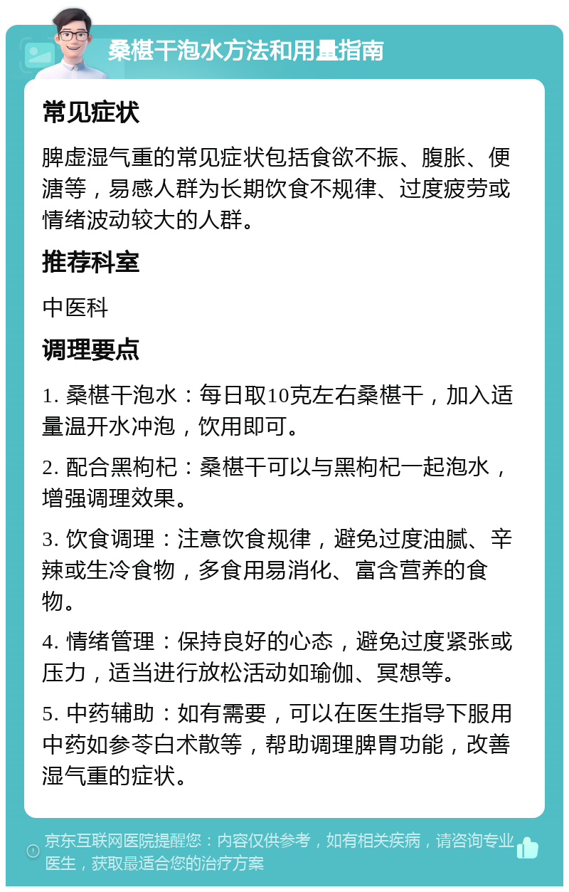 桑椹干泡水方法和用量指南 常见症状 脾虚湿气重的常见症状包括食欲不振、腹胀、便溏等，易感人群为长期饮食不规律、过度疲劳或情绪波动较大的人群。 推荐科室 中医科 调理要点 1. 桑椹干泡水：每日取10克左右桑椹干，加入适量温开水冲泡，饮用即可。 2. 配合黑枸杞：桑椹干可以与黑枸杞一起泡水，增强调理效果。 3. 饮食调理：注意饮食规律，避免过度油腻、辛辣或生冷食物，多食用易消化、富含营养的食物。 4. 情绪管理：保持良好的心态，避免过度紧张或压力，适当进行放松活动如瑜伽、冥想等。 5. 中药辅助：如有需要，可以在医生指导下服用中药如参苓白术散等，帮助调理脾胃功能，改善湿气重的症状。