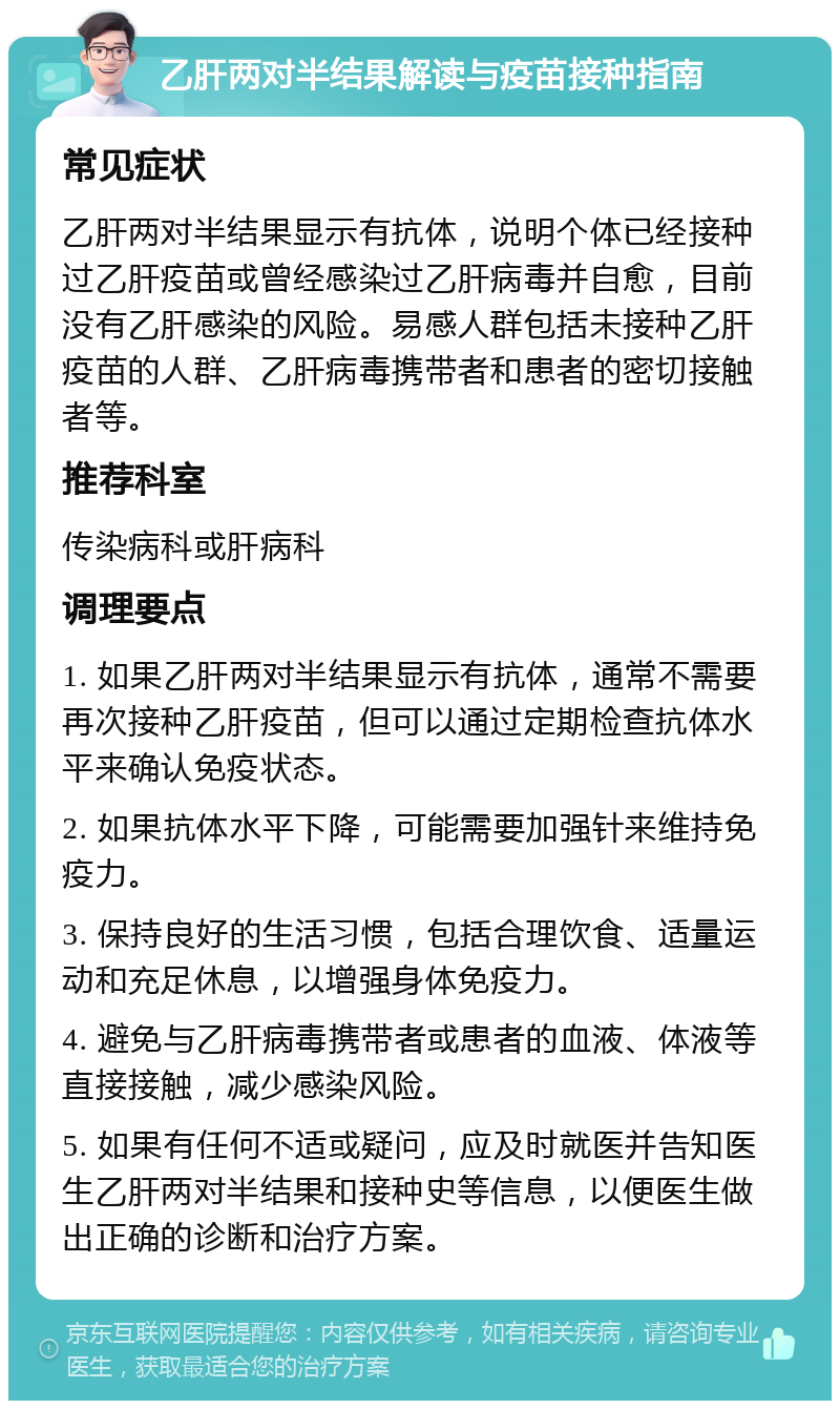 乙肝两对半结果解读与疫苗接种指南 常见症状 乙肝两对半结果显示有抗体，说明个体已经接种过乙肝疫苗或曾经感染过乙肝病毒并自愈，目前没有乙肝感染的风险。易感人群包括未接种乙肝疫苗的人群、乙肝病毒携带者和患者的密切接触者等。 推荐科室 传染病科或肝病科 调理要点 1. 如果乙肝两对半结果显示有抗体，通常不需要再次接种乙肝疫苗，但可以通过定期检查抗体水平来确认免疫状态。 2. 如果抗体水平下降，可能需要加强针来维持免疫力。 3. 保持良好的生活习惯，包括合理饮食、适量运动和充足休息，以增强身体免疫力。 4. 避免与乙肝病毒携带者或患者的血液、体液等直接接触，减少感染风险。 5. 如果有任何不适或疑问，应及时就医并告知医生乙肝两对半结果和接种史等信息，以便医生做出正确的诊断和治疗方案。