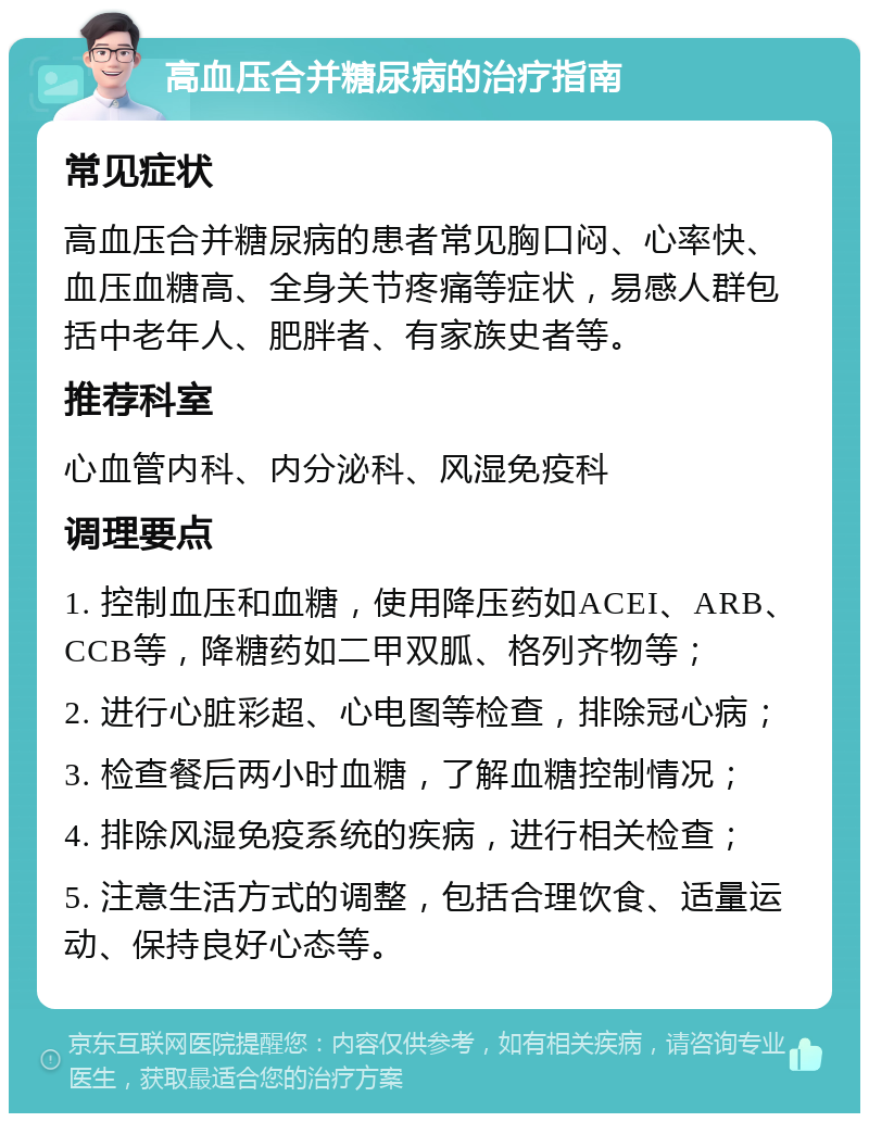 高血压合并糖尿病的治疗指南 常见症状 高血压合并糖尿病的患者常见胸口闷、心率快、血压血糖高、全身关节疼痛等症状，易感人群包括中老年人、肥胖者、有家族史者等。 推荐科室 心血管内科、内分泌科、风湿免疫科 调理要点 1. 控制血压和血糖，使用降压药如ACEI、ARB、CCB等，降糖药如二甲双胍、格列齐物等； 2. 进行心脏彩超、心电图等检查，排除冠心病； 3. 检查餐后两小时血糖，了解血糖控制情况； 4. 排除风湿免疫系统的疾病，进行相关检查； 5. 注意生活方式的调整，包括合理饮食、适量运动、保持良好心态等。