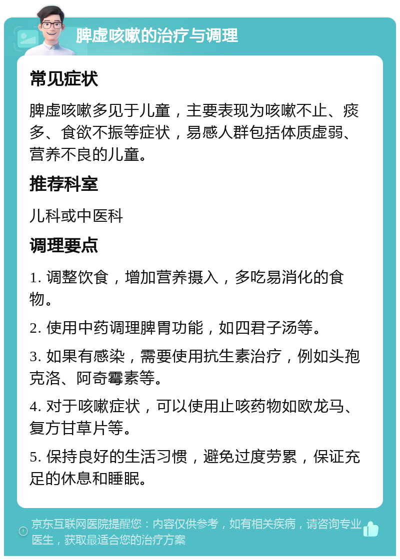 脾虚咳嗽的治疗与调理 常见症状 脾虚咳嗽多见于儿童，主要表现为咳嗽不止、痰多、食欲不振等症状，易感人群包括体质虚弱、营养不良的儿童。 推荐科室 儿科或中医科 调理要点 1. 调整饮食，增加营养摄入，多吃易消化的食物。 2. 使用中药调理脾胃功能，如四君子汤等。 3. 如果有感染，需要使用抗生素治疗，例如头孢克洛、阿奇霉素等。 4. 对于咳嗽症状，可以使用止咳药物如欧龙马、复方甘草片等。 5. 保持良好的生活习惯，避免过度劳累，保证充足的休息和睡眠。