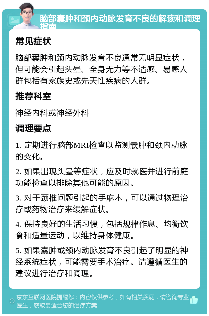 脑部囊肿和颈内动脉发育不良的解读和调理指南 常见症状 脑部囊肿和颈内动脉发育不良通常无明显症状，但可能会引起头晕、全身无力等不适感。易感人群包括有家族史或先天性疾病的人群。 推荐科室 神经内科或神经外科 调理要点 1. 定期进行脑部MRI检查以监测囊肿和颈内动脉的变化。 2. 如果出现头晕等症状，应及时就医并进行前庭功能检查以排除其他可能的原因。 3. 对于颈椎问题引起的手麻木，可以通过物理治疗或药物治疗来缓解症状。 4. 保持良好的生活习惯，包括规律作息、均衡饮食和适量运动，以维持身体健康。 5. 如果囊肿或颈内动脉发育不良引起了明显的神经系统症状，可能需要手术治疗。请遵循医生的建议进行治疗和调理。