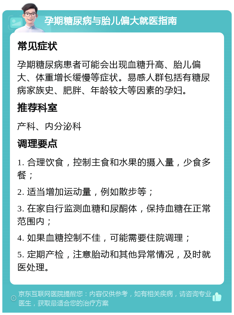 孕期糖尿病与胎儿偏大就医指南 常见症状 孕期糖尿病患者可能会出现血糖升高、胎儿偏大、体重增长缓慢等症状。易感人群包括有糖尿病家族史、肥胖、年龄较大等因素的孕妇。 推荐科室 产科、内分泌科 调理要点 1. 合理饮食，控制主食和水果的摄入量，少食多餐； 2. 适当增加运动量，例如散步等； 3. 在家自行监测血糖和尿酮体，保持血糖在正常范围内； 4. 如果血糖控制不佳，可能需要住院调理； 5. 定期产检，注意胎动和其他异常情况，及时就医处理。