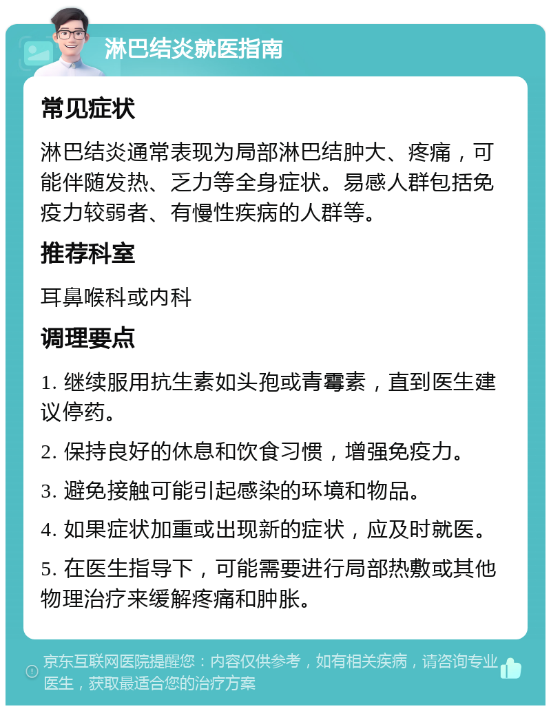 淋巴结炎就医指南 常见症状 淋巴结炎通常表现为局部淋巴结肿大、疼痛，可能伴随发热、乏力等全身症状。易感人群包括免疫力较弱者、有慢性疾病的人群等。 推荐科室 耳鼻喉科或内科 调理要点 1. 继续服用抗生素如头孢或青霉素，直到医生建议停药。 2. 保持良好的休息和饮食习惯，增强免疫力。 3. 避免接触可能引起感染的环境和物品。 4. 如果症状加重或出现新的症状，应及时就医。 5. 在医生指导下，可能需要进行局部热敷或其他物理治疗来缓解疼痛和肿胀。