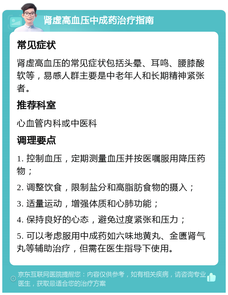 肾虚高血压中成药治疗指南 常见症状 肾虚高血压的常见症状包括头晕、耳鸣、腰膝酸软等，易感人群主要是中老年人和长期精神紧张者。 推荐科室 心血管内科或中医科 调理要点 1. 控制血压，定期测量血压并按医嘱服用降压药物； 2. 调整饮食，限制盐分和高脂肪食物的摄入； 3. 适量运动，增强体质和心肺功能； 4. 保持良好的心态，避免过度紧张和压力； 5. 可以考虑服用中成药如六味地黄丸、金匮肾气丸等辅助治疗，但需在医生指导下使用。