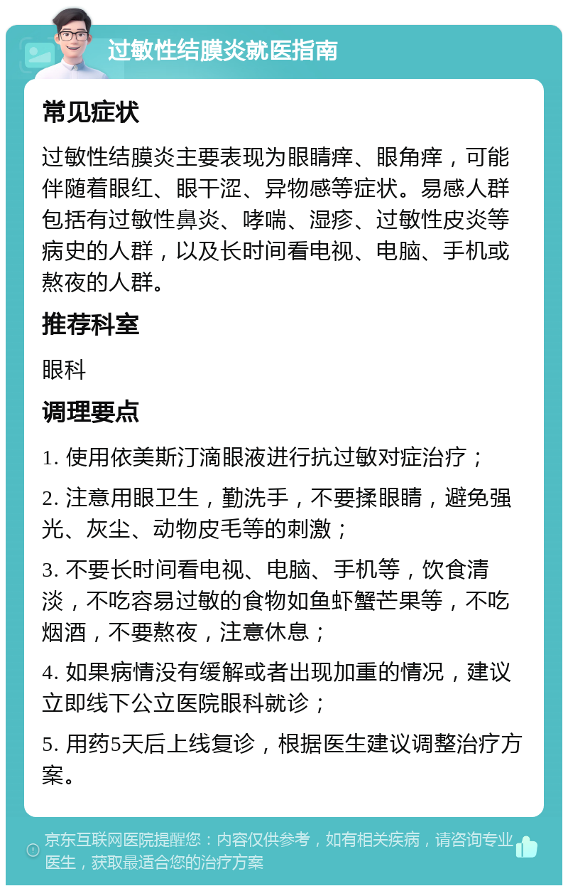 过敏性结膜炎就医指南 常见症状 过敏性结膜炎主要表现为眼睛痒、眼角痒，可能伴随着眼红、眼干涩、异物感等症状。易感人群包括有过敏性鼻炎、哮喘、湿疹、过敏性皮炎等病史的人群，以及长时间看电视、电脑、手机或熬夜的人群。 推荐科室 眼科 调理要点 1. 使用依美斯汀滴眼液进行抗过敏对症治疗； 2. 注意用眼卫生，勤洗手，不要揉眼睛，避免强光、灰尘、动物皮毛等的刺激； 3. 不要长时间看电视、电脑、手机等，饮食清淡，不吃容易过敏的食物如鱼虾蟹芒果等，不吃烟酒，不要熬夜，注意休息； 4. 如果病情没有缓解或者出现加重的情况，建议立即线下公立医院眼科就诊； 5. 用药5天后上线复诊，根据医生建议调整治疗方案。