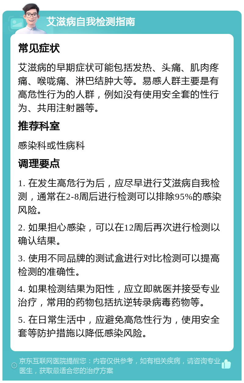 艾滋病自我检测指南 常见症状 艾滋病的早期症状可能包括发热、头痛、肌肉疼痛、喉咙痛、淋巴结肿大等。易感人群主要是有高危性行为的人群，例如没有使用安全套的性行为、共用注射器等。 推荐科室 感染科或性病科 调理要点 1. 在发生高危行为后，应尽早进行艾滋病自我检测，通常在2-8周后进行检测可以排除95%的感染风险。 2. 如果担心感染，可以在12周后再次进行检测以确认结果。 3. 使用不同品牌的测试盒进行对比检测可以提高检测的准确性。 4. 如果检测结果为阳性，应立即就医并接受专业治疗，常用的药物包括抗逆转录病毒药物等。 5. 在日常生活中，应避免高危性行为，使用安全套等防护措施以降低感染风险。