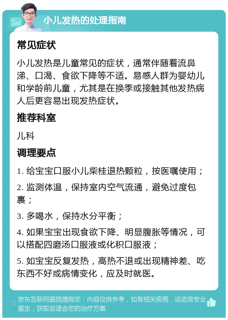 小儿发热的处理指南 常见症状 小儿发热是儿童常见的症状，通常伴随着流鼻涕、口渴、食欲下降等不适。易感人群为婴幼儿和学龄前儿童，尤其是在换季或接触其他发热病人后更容易出现发热症状。 推荐科室 儿科 调理要点 1. 给宝宝口服小儿柴桂退热颗粒，按医嘱使用； 2. 监测体温，保持室内空气流通，避免过度包裹； 3. 多喝水，保持水分平衡； 4. 如果宝宝出现食欲下降、明显腹胀等情况，可以搭配四磨汤口服液或化积口服液； 5. 如宝宝反复发热，高热不退或出现精神差、吃东西不好或病情变化，应及时就医。