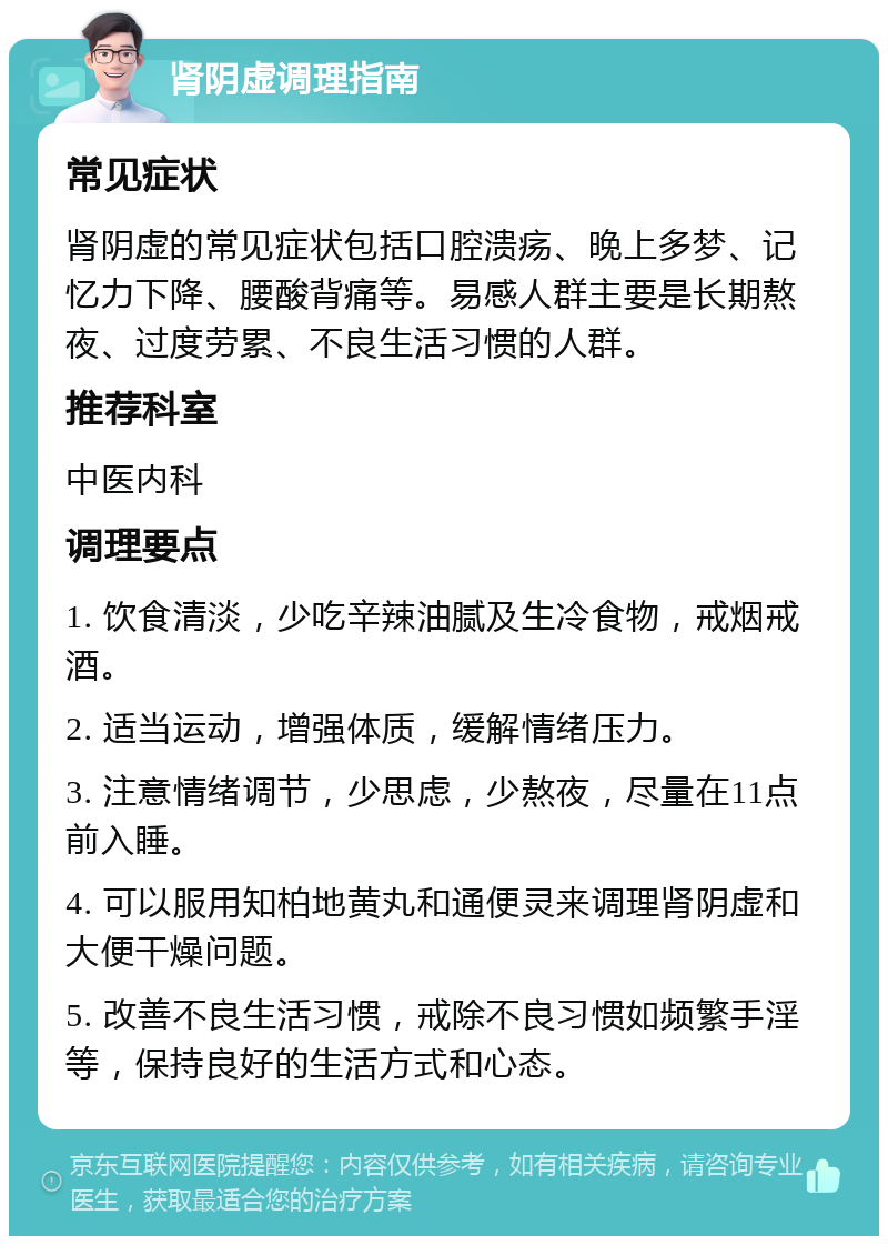 肾阴虚调理指南 常见症状 肾阴虚的常见症状包括口腔溃疡、晚上多梦、记忆力下降、腰酸背痛等。易感人群主要是长期熬夜、过度劳累、不良生活习惯的人群。 推荐科室 中医内科 调理要点 1. 饮食清淡，少吃辛辣油腻及生冷食物，戒烟戒酒。 2. 适当运动，增强体质，缓解情绪压力。 3. 注意情绪调节，少思虑，少熬夜，尽量在11点前入睡。 4. 可以服用知柏地黄丸和通便灵来调理肾阴虚和大便干燥问题。 5. 改善不良生活习惯，戒除不良习惯如频繁手淫等，保持良好的生活方式和心态。