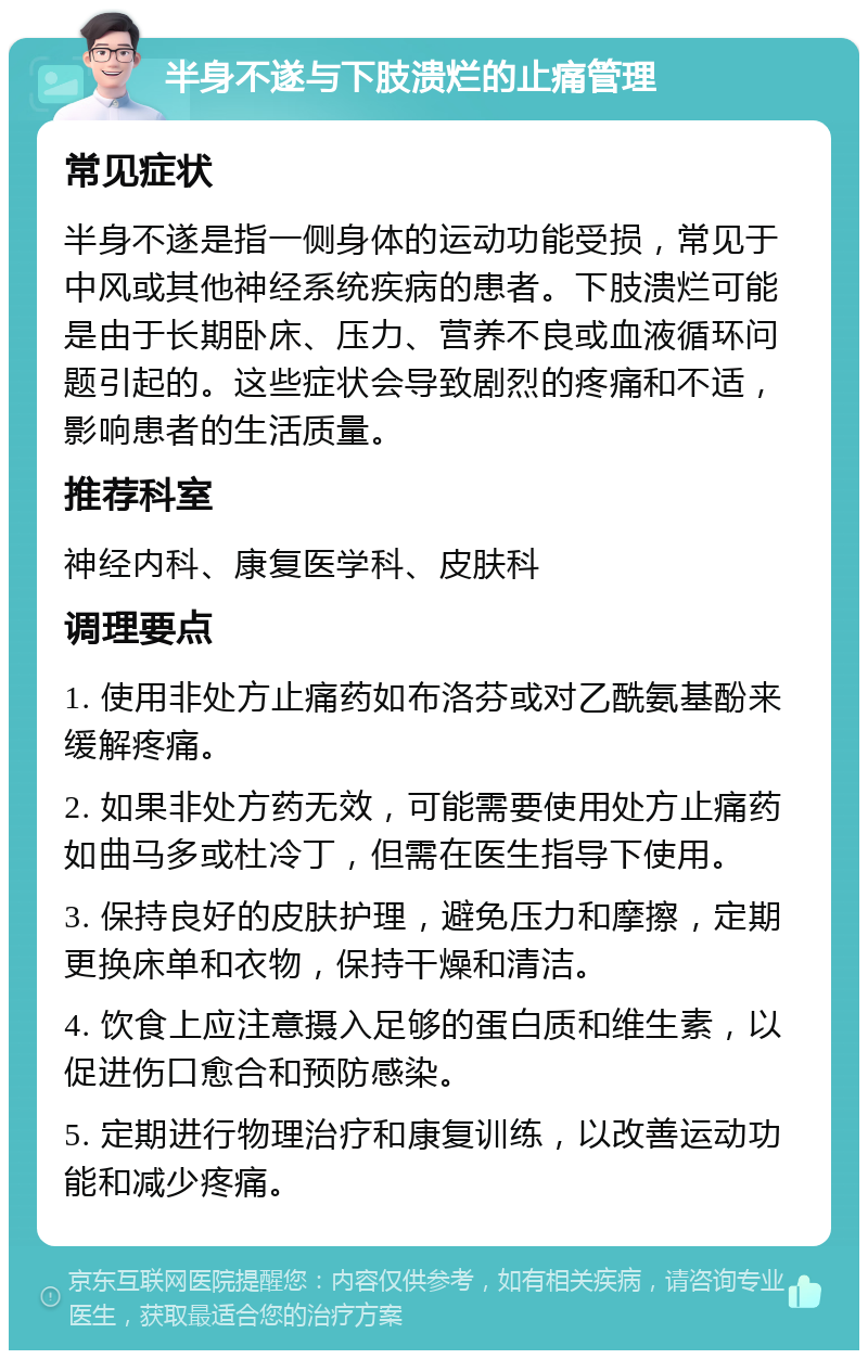 半身不遂与下肢溃烂的止痛管理 常见症状 半身不遂是指一侧身体的运动功能受损，常见于中风或其他神经系统疾病的患者。下肢溃烂可能是由于长期卧床、压力、营养不良或血液循环问题引起的。这些症状会导致剧烈的疼痛和不适，影响患者的生活质量。 推荐科室 神经内科、康复医学科、皮肤科 调理要点 1. 使用非处方止痛药如布洛芬或对乙酰氨基酚来缓解疼痛。 2. 如果非处方药无效，可能需要使用处方止痛药如曲马多或杜冷丁，但需在医生指导下使用。 3. 保持良好的皮肤护理，避免压力和摩擦，定期更换床单和衣物，保持干燥和清洁。 4. 饮食上应注意摄入足够的蛋白质和维生素，以促进伤口愈合和预防感染。 5. 定期进行物理治疗和康复训练，以改善运动功能和减少疼痛。