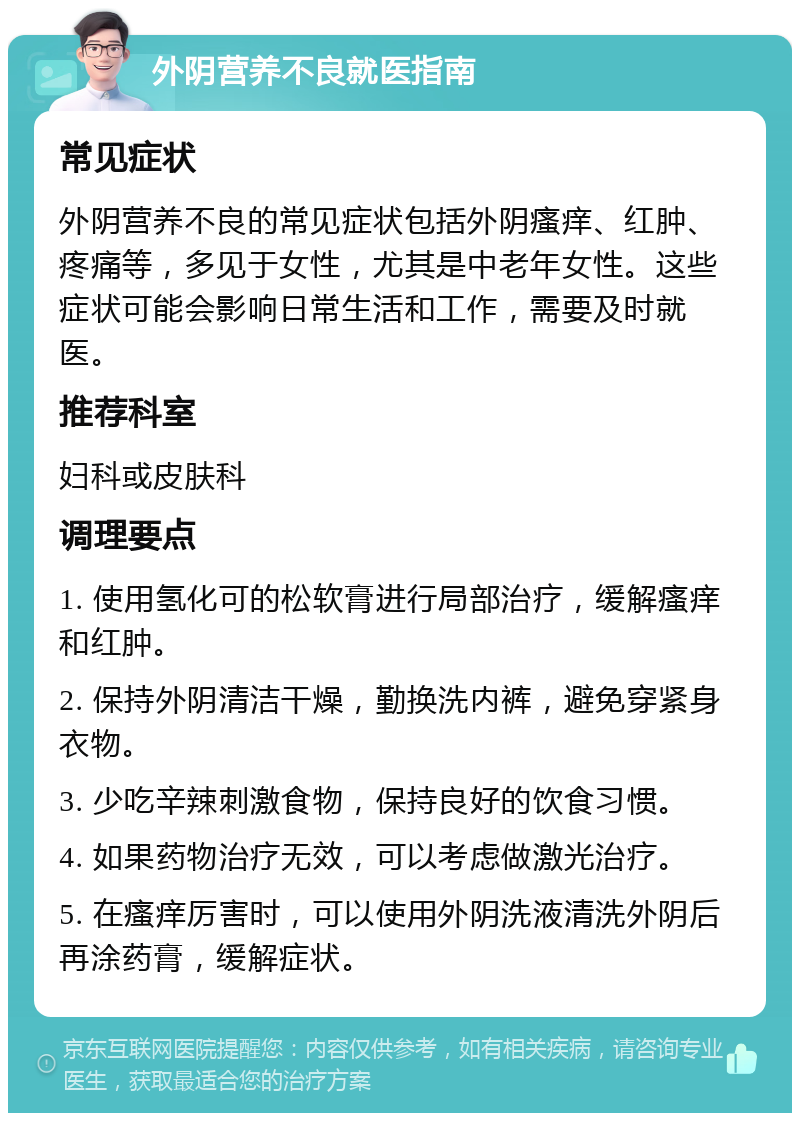 外阴营养不良就医指南 常见症状 外阴营养不良的常见症状包括外阴瘙痒、红肿、疼痛等，多见于女性，尤其是中老年女性。这些症状可能会影响日常生活和工作，需要及时就医。 推荐科室 妇科或皮肤科 调理要点 1. 使用氢化可的松软膏进行局部治疗，缓解瘙痒和红肿。 2. 保持外阴清洁干燥，勤换洗内裤，避免穿紧身衣物。 3. 少吃辛辣刺激食物，保持良好的饮食习惯。 4. 如果药物治疗无效，可以考虑做激光治疗。 5. 在瘙痒厉害时，可以使用外阴洗液清洗外阴后再涂药膏，缓解症状。