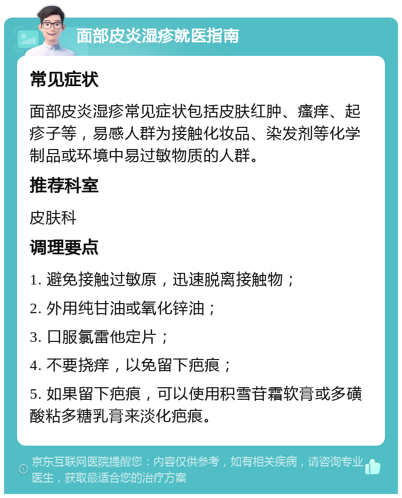 面部皮炎湿疹就医指南 常见症状 面部皮炎湿疹常见症状包括皮肤红肿、瘙痒、起疹子等，易感人群为接触化妆品、染发剂等化学制品或环境中易过敏物质的人群。 推荐科室 皮肤科 调理要点 1. 避免接触过敏原，迅速脱离接触物； 2. 外用纯甘油或氧化锌油； 3. 口服氯雷他定片； 4. 不要挠痒，以免留下疤痕； 5. 如果留下疤痕，可以使用积雪苷霜软膏或多磺酸粘多糖乳膏来淡化疤痕。