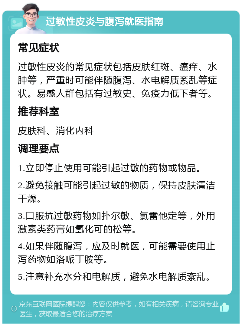 过敏性皮炎与腹泻就医指南 常见症状 过敏性皮炎的常见症状包括皮肤红斑、瘙痒、水肿等，严重时可能伴随腹泻、水电解质紊乱等症状。易感人群包括有过敏史、免疫力低下者等。 推荐科室 皮肤科、消化内科 调理要点 1.立即停止使用可能引起过敏的药物或物品。 2.避免接触可能引起过敏的物质，保持皮肤清洁干燥。 3.口服抗过敏药物如扑尔敏、氯雷他定等，外用激素类药膏如氢化可的松等。 4.如果伴随腹泻，应及时就医，可能需要使用止泻药物如洛哌丁胺等。 5.注意补充水分和电解质，避免水电解质紊乱。