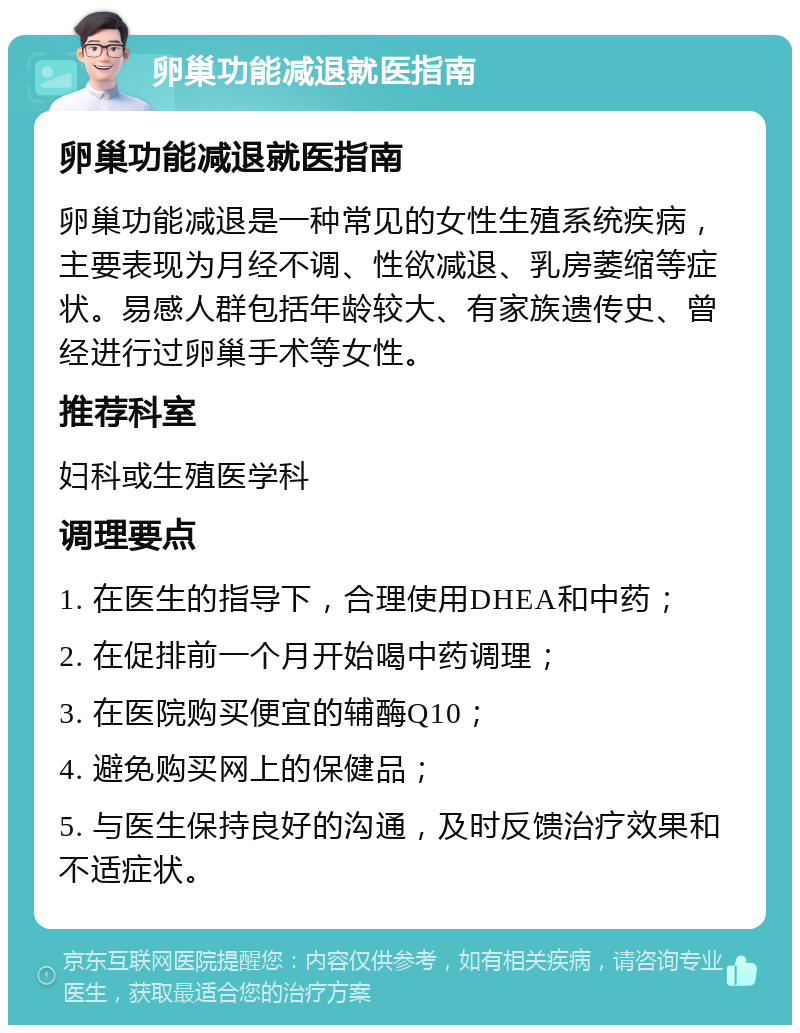 卵巢功能减退就医指南 卵巢功能减退就医指南 卵巢功能减退是一种常见的女性生殖系统疾病，主要表现为月经不调、性欲减退、乳房萎缩等症状。易感人群包括年龄较大、有家族遗传史、曾经进行过卵巢手术等女性。 推荐科室 妇科或生殖医学科 调理要点 1. 在医生的指导下，合理使用DHEA和中药； 2. 在促排前一个月开始喝中药调理； 3. 在医院购买便宜的辅酶Q10； 4. 避免购买网上的保健品； 5. 与医生保持良好的沟通，及时反馈治疗效果和不适症状。