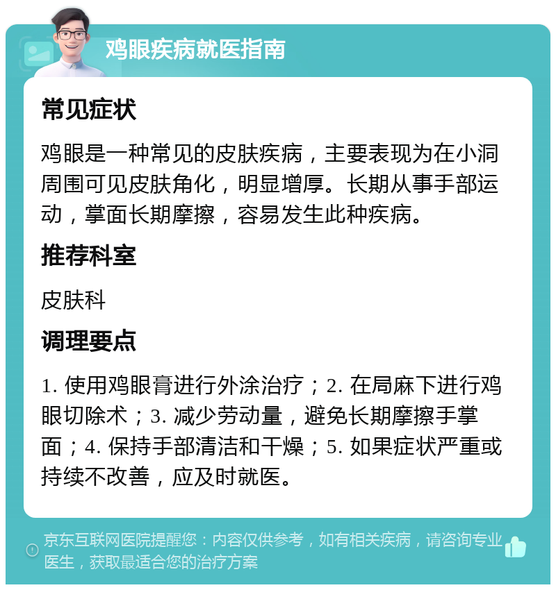 鸡眼疾病就医指南 常见症状 鸡眼是一种常见的皮肤疾病，主要表现为在小洞周围可见皮肤角化，明显增厚。长期从事手部运动，掌面长期摩擦，容易发生此种疾病。 推荐科室 皮肤科 调理要点 1. 使用鸡眼膏进行外涂治疗；2. 在局麻下进行鸡眼切除术；3. 减少劳动量，避免长期摩擦手掌面；4. 保持手部清洁和干燥；5. 如果症状严重或持续不改善，应及时就医。