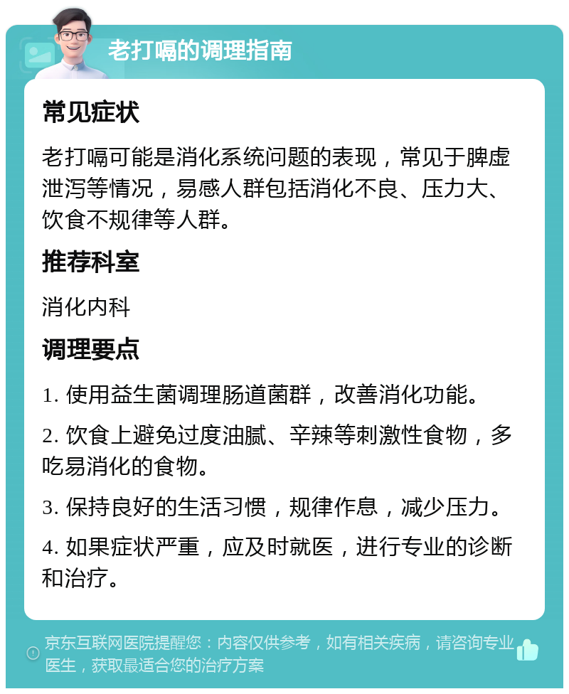 老打嗝的调理指南 常见症状 老打嗝可能是消化系统问题的表现，常见于脾虚泄泻等情况，易感人群包括消化不良、压力大、饮食不规律等人群。 推荐科室 消化内科 调理要点 1. 使用益生菌调理肠道菌群，改善消化功能。 2. 饮食上避免过度油腻、辛辣等刺激性食物，多吃易消化的食物。 3. 保持良好的生活习惯，规律作息，减少压力。 4. 如果症状严重，应及时就医，进行专业的诊断和治疗。