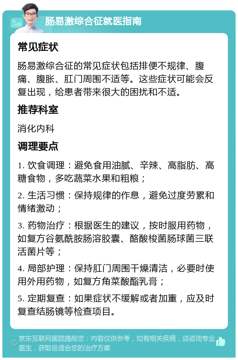 肠易激综合征就医指南 常见症状 肠易激综合征的常见症状包括排便不规律、腹痛、腹胀、肛门周围不适等。这些症状可能会反复出现，给患者带来很大的困扰和不适。 推荐科室 消化内科 调理要点 1. 饮食调理：避免食用油腻、辛辣、高脂肪、高糖食物，多吃蔬菜水果和粗粮； 2. 生活习惯：保持规律的作息，避免过度劳累和情绪激动； 3. 药物治疗：根据医生的建议，按时服用药物，如复方谷氨酰胺肠溶胶囊、酪酸梭菌肠球菌三联活菌片等； 4. 局部护理：保持肛门周围干燥清洁，必要时使用外用药物，如复方角菜酸酯乳膏； 5. 定期复查：如果症状不缓解或者加重，应及时复查结肠镜等检查项目。