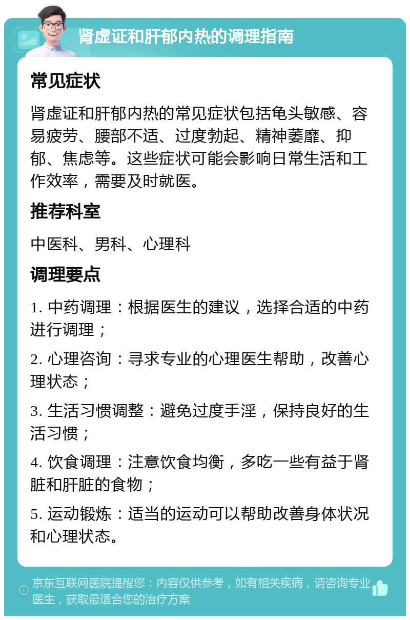 肾虚证和肝郁内热的调理指南 常见症状 肾虚证和肝郁内热的常见症状包括龟头敏感、容易疲劳、腰部不适、过度勃起、精神萎靡、抑郁、焦虑等。这些症状可能会影响日常生活和工作效率，需要及时就医。 推荐科室 中医科、男科、心理科 调理要点 1. 中药调理：根据医生的建议，选择合适的中药进行调理； 2. 心理咨询：寻求专业的心理医生帮助，改善心理状态； 3. 生活习惯调整：避免过度手淫，保持良好的生活习惯； 4. 饮食调理：注意饮食均衡，多吃一些有益于肾脏和肝脏的食物； 5. 运动锻炼：适当的运动可以帮助改善身体状况和心理状态。