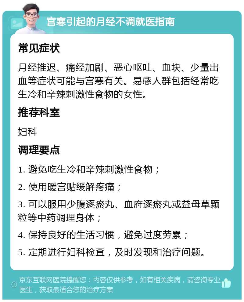 宫寒引起的月经不调就医指南 常见症状 月经推迟、痛经加剧、恶心呕吐、血块、少量出血等症状可能与宫寒有关。易感人群包括经常吃生冷和辛辣刺激性食物的女性。 推荐科室 妇科 调理要点 1. 避免吃生冷和辛辣刺激性食物； 2. 使用暖宫贴缓解疼痛； 3. 可以服用少腹逐瘀丸、血府逐瘀丸或益母草颗粒等中药调理身体； 4. 保持良好的生活习惯，避免过度劳累； 5. 定期进行妇科检查，及时发现和治疗问题。