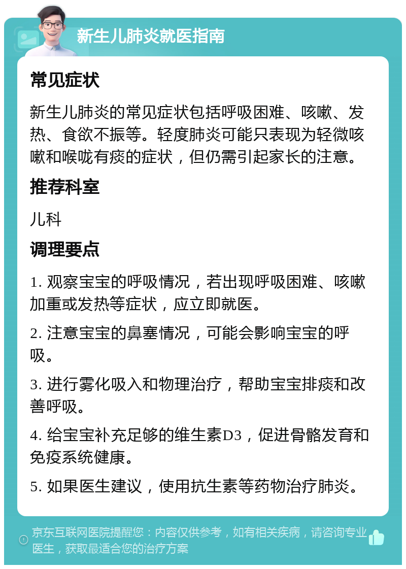 新生儿肺炎就医指南 常见症状 新生儿肺炎的常见症状包括呼吸困难、咳嗽、发热、食欲不振等。轻度肺炎可能只表现为轻微咳嗽和喉咙有痰的症状，但仍需引起家长的注意。 推荐科室 儿科 调理要点 1. 观察宝宝的呼吸情况，若出现呼吸困难、咳嗽加重或发热等症状，应立即就医。 2. 注意宝宝的鼻塞情况，可能会影响宝宝的呼吸。 3. 进行雾化吸入和物理治疗，帮助宝宝排痰和改善呼吸。 4. 给宝宝补充足够的维生素D3，促进骨骼发育和免疫系统健康。 5. 如果医生建议，使用抗生素等药物治疗肺炎。