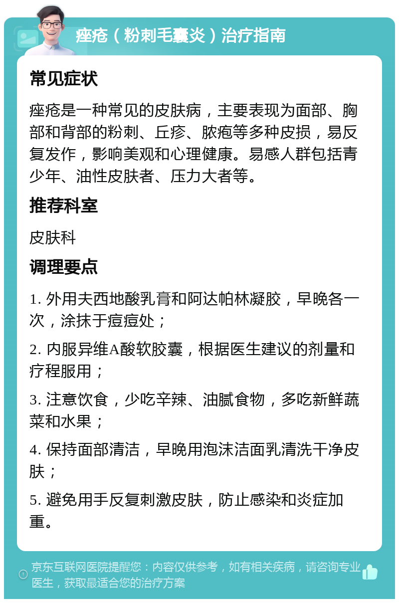 痤疮（粉刺毛囊炎）治疗指南 常见症状 痤疮是一种常见的皮肤病，主要表现为面部、胸部和背部的粉刺、丘疹、脓疱等多种皮损，易反复发作，影响美观和心理健康。易感人群包括青少年、油性皮肤者、压力大者等。 推荐科室 皮肤科 调理要点 1. 外用夫西地酸乳膏和阿达帕林凝胶，早晚各一次，涂抹于痘痘处； 2. 内服异维A酸软胶囊，根据医生建议的剂量和疗程服用； 3. 注意饮食，少吃辛辣、油腻食物，多吃新鲜蔬菜和水果； 4. 保持面部清洁，早晚用泡沫洁面乳清洗干净皮肤； 5. 避免用手反复刺激皮肤，防止感染和炎症加重。