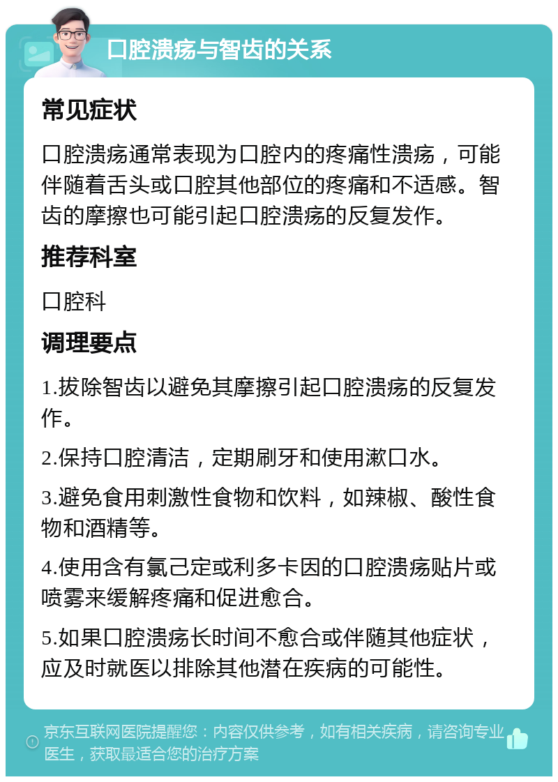 口腔溃疡与智齿的关系 常见症状 口腔溃疡通常表现为口腔内的疼痛性溃疡，可能伴随着舌头或口腔其他部位的疼痛和不适感。智齿的摩擦也可能引起口腔溃疡的反复发作。 推荐科室 口腔科 调理要点 1.拔除智齿以避免其摩擦引起口腔溃疡的反复发作。 2.保持口腔清洁，定期刷牙和使用漱口水。 3.避免食用刺激性食物和饮料，如辣椒、酸性食物和酒精等。 4.使用含有氯己定或利多卡因的口腔溃疡贴片或喷雾来缓解疼痛和促进愈合。 5.如果口腔溃疡长时间不愈合或伴随其他症状，应及时就医以排除其他潜在疾病的可能性。