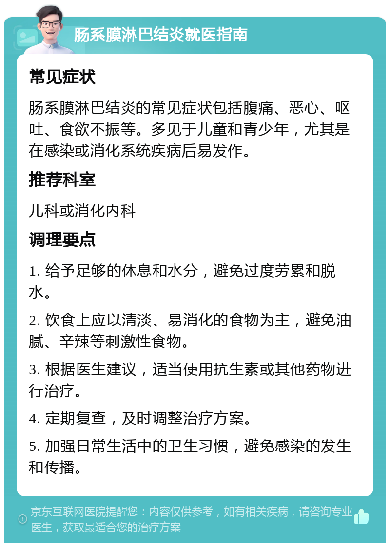 肠系膜淋巴结炎就医指南 常见症状 肠系膜淋巴结炎的常见症状包括腹痛、恶心、呕吐、食欲不振等。多见于儿童和青少年，尤其是在感染或消化系统疾病后易发作。 推荐科室 儿科或消化内科 调理要点 1. 给予足够的休息和水分，避免过度劳累和脱水。 2. 饮食上应以清淡、易消化的食物为主，避免油腻、辛辣等刺激性食物。 3. 根据医生建议，适当使用抗生素或其他药物进行治疗。 4. 定期复查，及时调整治疗方案。 5. 加强日常生活中的卫生习惯，避免感染的发生和传播。