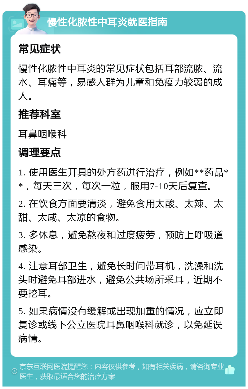 慢性化脓性中耳炎就医指南 常见症状 慢性化脓性中耳炎的常见症状包括耳部流脓、流水、耳痛等，易感人群为儿童和免疫力较弱的成人。 推荐科室 耳鼻咽喉科 调理要点 1. 使用医生开具的处方药进行治疗，例如**药品**，每天三次，每次一粒，服用7-10天后复查。 2. 在饮食方面要清淡，避免食用太酸、太辣、太甜、太咸、太凉的食物。 3. 多休息，避免熬夜和过度疲劳，预防上呼吸道感染。 4. 注意耳部卫生，避免长时间带耳机，洗澡和洗头时避免耳部进水，避免公共场所采耳，近期不要挖耳。 5. 如果病情没有缓解或出现加重的情况，应立即复诊或线下公立医院耳鼻咽喉科就诊，以免延误病情。