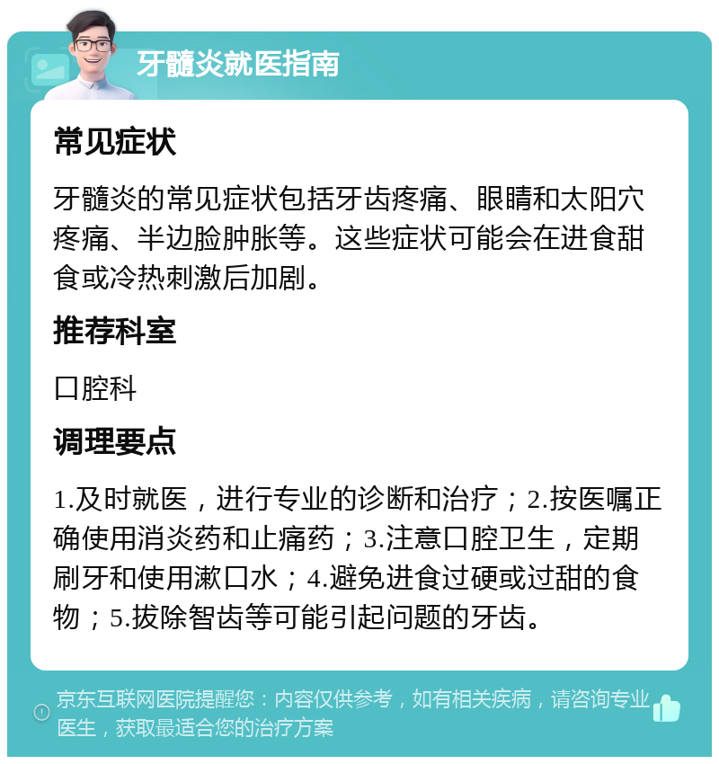 牙髓炎就医指南 常见症状 牙髓炎的常见症状包括牙齿疼痛、眼睛和太阳穴疼痛、半边脸肿胀等。这些症状可能会在进食甜食或冷热刺激后加剧。 推荐科室 口腔科 调理要点 1.及时就医，进行专业的诊断和治疗；2.按医嘱正确使用消炎药和止痛药；3.注意口腔卫生，定期刷牙和使用漱口水；4.避免进食过硬或过甜的食物；5.拔除智齿等可能引起问题的牙齿。