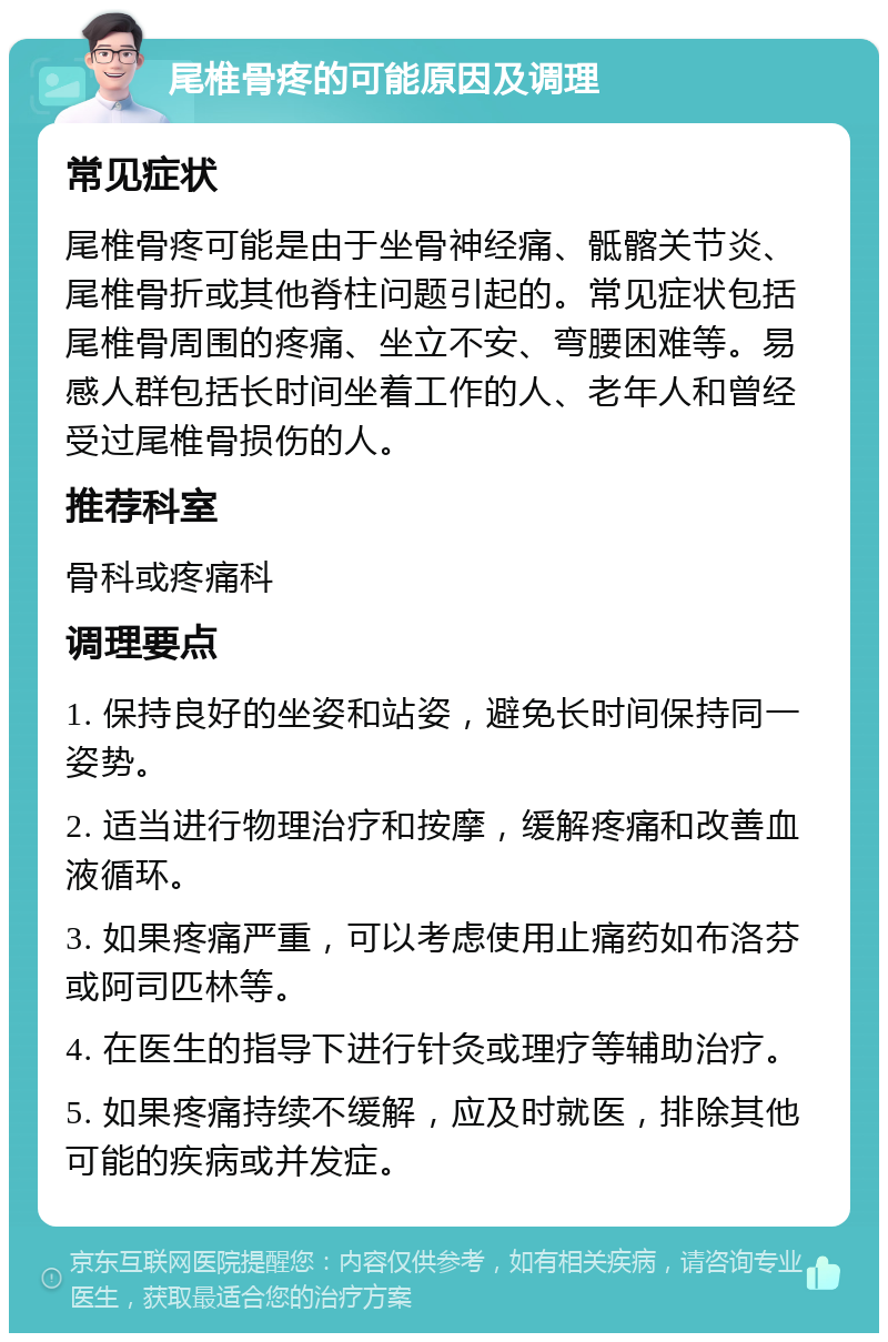 尾椎骨疼的可能原因及调理 常见症状 尾椎骨疼可能是由于坐骨神经痛、骶髂关节炎、尾椎骨折或其他脊柱问题引起的。常见症状包括尾椎骨周围的疼痛、坐立不安、弯腰困难等。易感人群包括长时间坐着工作的人、老年人和曾经受过尾椎骨损伤的人。 推荐科室 骨科或疼痛科 调理要点 1. 保持良好的坐姿和站姿，避免长时间保持同一姿势。 2. 适当进行物理治疗和按摩，缓解疼痛和改善血液循环。 3. 如果疼痛严重，可以考虑使用止痛药如布洛芬或阿司匹林等。 4. 在医生的指导下进行针灸或理疗等辅助治疗。 5. 如果疼痛持续不缓解，应及时就医，排除其他可能的疾病或并发症。