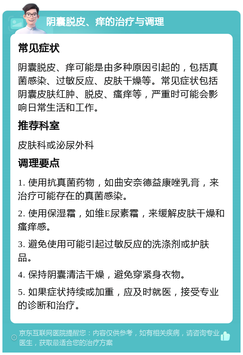 阴囊脱皮、痒的治疗与调理 常见症状 阴囊脱皮、痒可能是由多种原因引起的，包括真菌感染、过敏反应、皮肤干燥等。常见症状包括阴囊皮肤红肿、脱皮、瘙痒等，严重时可能会影响日常生活和工作。 推荐科室 皮肤科或泌尿外科 调理要点 1. 使用抗真菌药物，如曲安奈德益康唑乳膏，来治疗可能存在的真菌感染。 2. 使用保湿霜，如维E尿素霜，来缓解皮肤干燥和瘙痒感。 3. 避免使用可能引起过敏反应的洗涤剂或护肤品。 4. 保持阴囊清洁干燥，避免穿紧身衣物。 5. 如果症状持续或加重，应及时就医，接受专业的诊断和治疗。