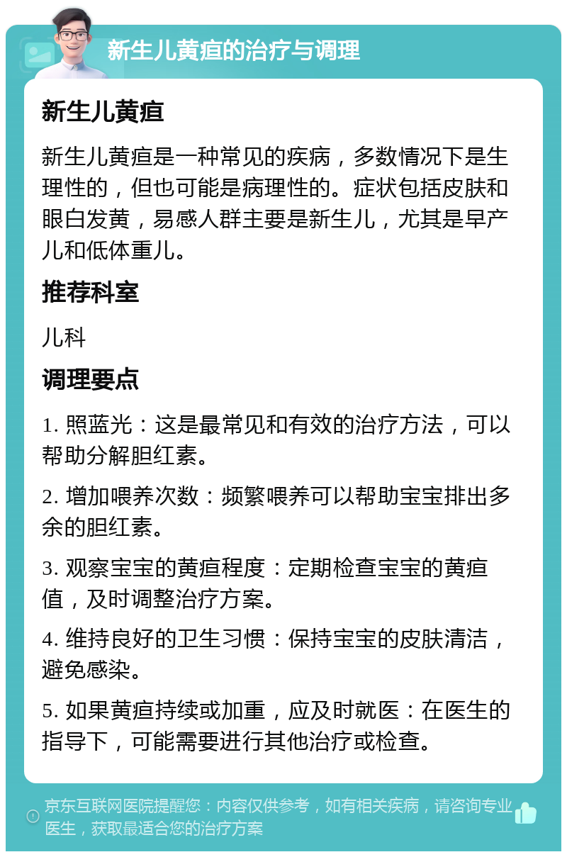 新生儿黄疸的治疗与调理 新生儿黄疸 新生儿黄疸是一种常见的疾病，多数情况下是生理性的，但也可能是病理性的。症状包括皮肤和眼白发黄，易感人群主要是新生儿，尤其是早产儿和低体重儿。 推荐科室 儿科 调理要点 1. 照蓝光：这是最常见和有效的治疗方法，可以帮助分解胆红素。 2. 增加喂养次数：频繁喂养可以帮助宝宝排出多余的胆红素。 3. 观察宝宝的黄疸程度：定期检查宝宝的黄疸值，及时调整治疗方案。 4. 维持良好的卫生习惯：保持宝宝的皮肤清洁，避免感染。 5. 如果黄疸持续或加重，应及时就医：在医生的指导下，可能需要进行其他治疗或检查。