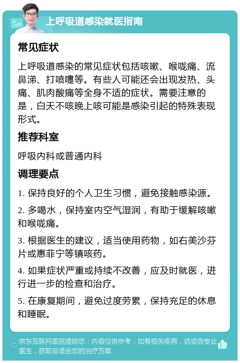 上呼吸道感染就医指南 常见症状 上呼吸道感染的常见症状包括咳嗽、喉咙痛、流鼻涕、打喷嚏等。有些人可能还会出现发热、头痛、肌肉酸痛等全身不适的症状。需要注意的是，白天不咳晚上咳可能是感染引起的特殊表现形式。 推荐科室 呼吸内科或普通内科 调理要点 1. 保持良好的个人卫生习惯，避免接触感染源。 2. 多喝水，保持室内空气湿润，有助于缓解咳嗽和喉咙痛。 3. 根据医生的建议，适当使用药物，如右美沙芬片或惠菲宁等镇咳药。 4. 如果症状严重或持续不改善，应及时就医，进行进一步的检查和治疗。 5. 在康复期间，避免过度劳累，保持充足的休息和睡眠。