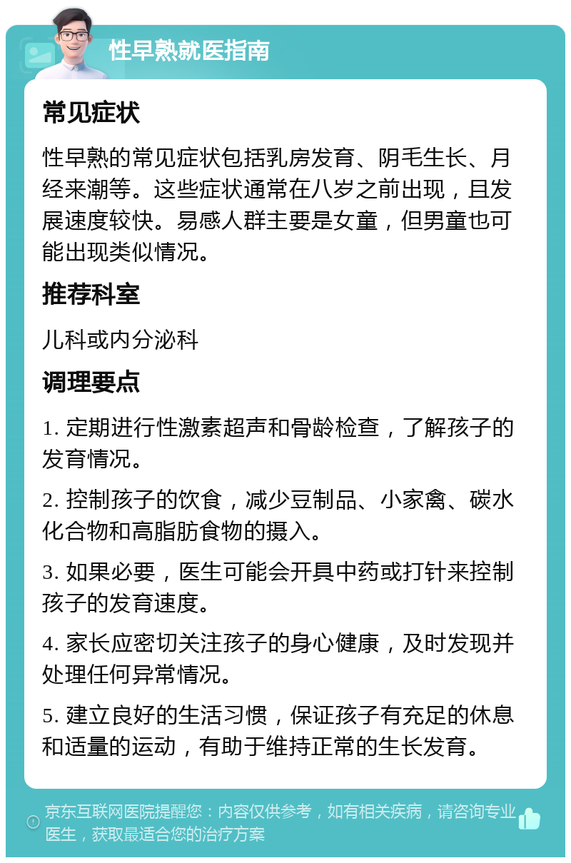 性早熟就医指南 常见症状 性早熟的常见症状包括乳房发育、阴毛生长、月经来潮等。这些症状通常在八岁之前出现，且发展速度较快。易感人群主要是女童，但男童也可能出现类似情况。 推荐科室 儿科或内分泌科 调理要点 1. 定期进行性激素超声和骨龄检查，了解孩子的发育情况。 2. 控制孩子的饮食，减少豆制品、小家禽、碳水化合物和高脂肪食物的摄入。 3. 如果必要，医生可能会开具中药或打针来控制孩子的发育速度。 4. 家长应密切关注孩子的身心健康，及时发现并处理任何异常情况。 5. 建立良好的生活习惯，保证孩子有充足的休息和适量的运动，有助于维持正常的生长发育。