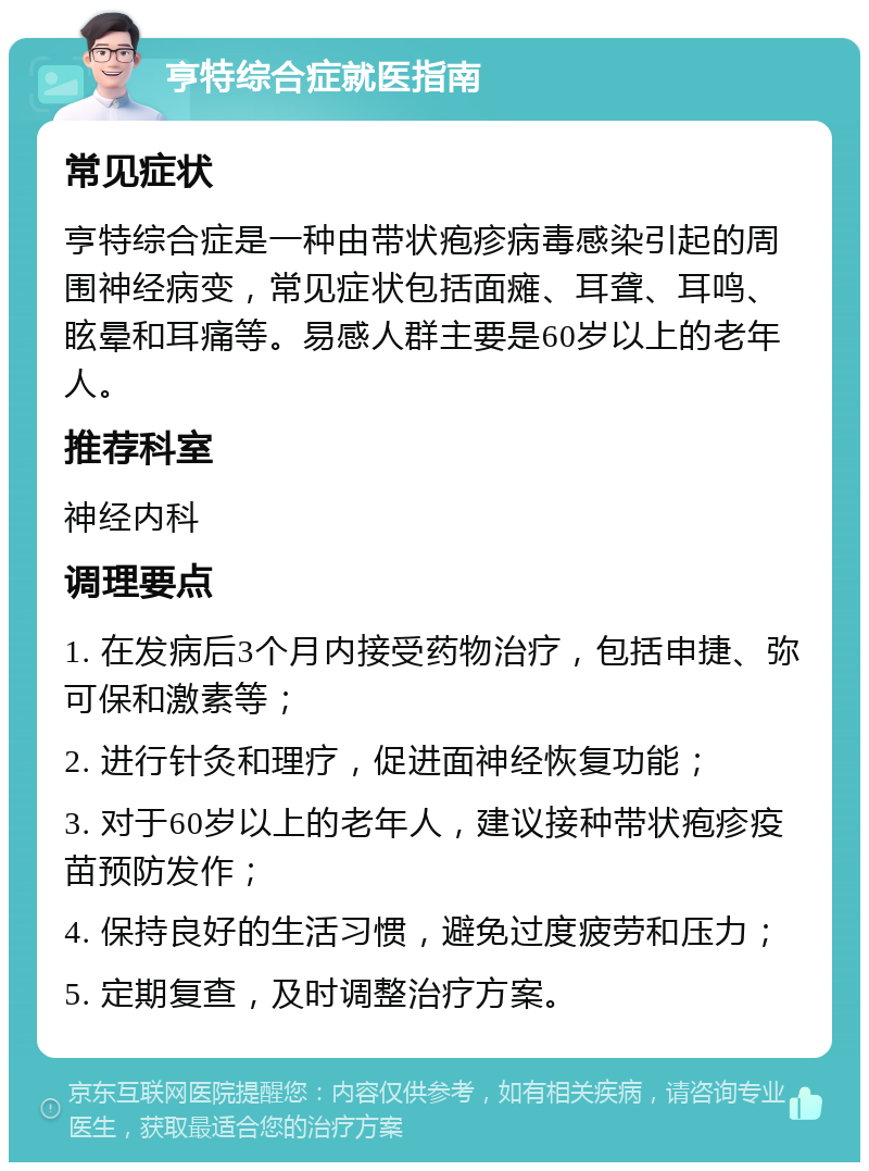 亨特综合症就医指南 常见症状 亨特综合症是一种由带状疱疹病毒感染引起的周围神经病变，常见症状包括面瘫、耳聋、耳鸣、眩晕和耳痛等。易感人群主要是60岁以上的老年人。 推荐科室 神经内科 调理要点 1. 在发病后3个月内接受药物治疗，包括申捷、弥可保和激素等； 2. 进行针灸和理疗，促进面神经恢复功能； 3. 对于60岁以上的老年人，建议接种带状疱疹疫苗预防发作； 4. 保持良好的生活习惯，避免过度疲劳和压力； 5. 定期复查，及时调整治疗方案。