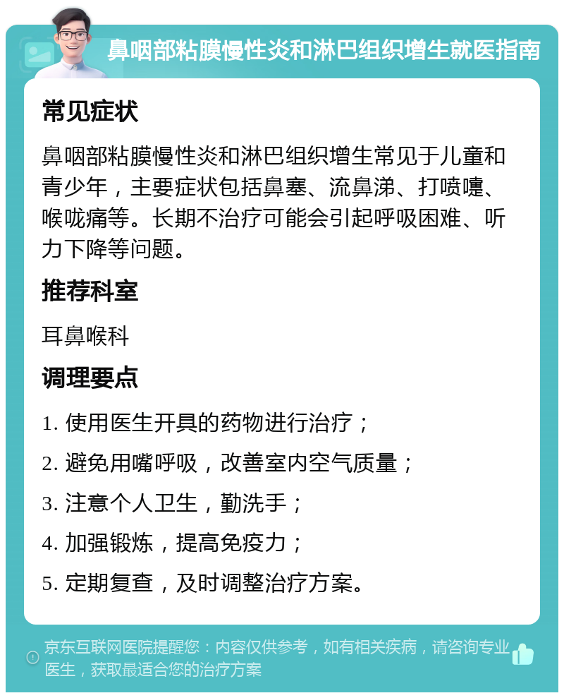 鼻咽部粘膜慢性炎和淋巴组织增生就医指南 常见症状 鼻咽部粘膜慢性炎和淋巴组织增生常见于儿童和青少年，主要症状包括鼻塞、流鼻涕、打喷嚏、喉咙痛等。长期不治疗可能会引起呼吸困难、听力下降等问题。 推荐科室 耳鼻喉科 调理要点 1. 使用医生开具的药物进行治疗； 2. 避免用嘴呼吸，改善室内空气质量； 3. 注意个人卫生，勤洗手； 4. 加强锻炼，提高免疫力； 5. 定期复查，及时调整治疗方案。